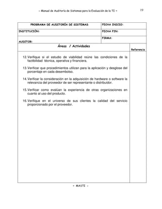 - Manual de Auditoría de Sistemas para la Evaluación de la TI

PROGRAMA DE AUDITORÍA DE SISTEMAS
INSTITUCIÓN:

-

19

FECHA INICIO:
FECHA FIN:
FIRMA:

AUDITOR:

Áreas / Actividades
Referencia

12. Verifique si el estudio de viabilidad reúne las condiciones de la
factibilidad técnica, operativa y financiera.
13. Verificar que procedimientos utilizan para la aplicación y desglose del
porcentaje en cada desembolso.
14. Verificar la consideración en la adquisición de hardware o software la
relevancia del proveedor de ser representante o distribuidor.
15. Verificar como evalúan la experiencia de otras organizaciones en
cuanto al uso del producto.
16. Verifique en el universo de sus clientes la calidad del servicio
proporcionado por el proveedor.

- MASTI -

 