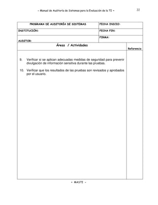 - Manual de Auditoría de Sistemas para la Evaluación de la TI

PROGRAMA DE AUDITORÍA DE SISTEMAS
INSTITUCIÓN:

-

22

FECHA INICIO:
FECHA FIN:
FIRMA:

AUDITOR:

Áreas / Actividades
Referencia

9.

Verificar si se aplican adecuadas medidas de seguridad para prevenir
divulgación de información sensitiva durante las pruebas.

10. Verificar que los resultados de las pruebas son revisados y aprobados
por el usuario.

- MASTI -

 