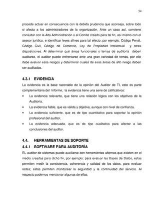 54

procede actuar en consecuencia con la debida prudencia que aconseja, sobre todo
si afecta a los administradores de la organización. Ante un caso así, conviene
consultar con la Alta Administración o el Comité creado para tal fin, así mismo con el
asesor jurídico, e identificar leyes afines para tal efecto, por ejemplo: Código Penal,
Código Civil, Código de Comercio, Ley de Propiedad Intelectual
disposiciones. Al determinar qué áreas funcionales o temas de auditoría

y otras
deben

auditarse, el auditor puede enfrentarse ante una gran variedad de temas, por ello
debe evaluar esos riesgos y determinar cuales de esas áreas de alto riesgo deben
ser auditadas.

4.3.1 EVIDENCIA
La evidencia es la base razonable de la opinión del Auditor de TI, esto es parte
complementaria del Informe, la evidencia tiene una serie de calificativos:
•

La evidencia relevante, que tiene una relación lógica con los objetivos de la
Auditoría.

•

La evidencia fiable, que es válida y objetiva, aunque con nivel de confianza.

•

La evidencia suficiente, que es de tipo cuantitativo para soportar la opinión
profesional del auditor.

•

La evidencia adecuada, que es de tipo cualitativo para afectar a las
conclusiones del auditor.

4.4.

HERRAMIENTAS DE SOPORTE

4.4.1 SOFTWARE PARA AUDITORÍA
EL auditor de sistemas puede auxiliarse con herramientas alternas que existen en el
medio creadas para dicho fin, por ejemplo: para evaluar las Bases de Datos, estas
permiten medir la consistencia, coherencia y calidad de los datos, para evaluar
redes; estas permiten monitorear la seguridad y la continuidad del servicio. Al
respecto podemos mencionar algunas de ellas:

 