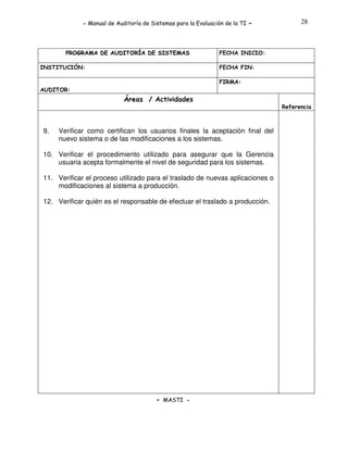 - Manual de Auditoría de Sistemas para la Evaluación de la TI

PROGRAMA DE AUDITORÍA DE SISTEMAS
INSTITUCIÓN:

-

28

FECHA INICIO:
FECHA FIN:
FIRMA:

AUDITOR:

Áreas / Actividades
Referencia

9.

Verificar como certifican los usuarios finales la aceptación final del
nuevo sistema o de las modificaciones a los sistemas.

10. Verificar el procedimiento utilizado para asegurar que la Gerencia
usuaria acepta formalmente el nivel de seguridad para los sistemas.
11. Verificar el proceso utilizado para el traslado de nuevas aplicaciones o
modificaciones al sistema a producción.
12. Verificar quién es el responsable de efectuar el traslado a producción.

- MASTI -

 
