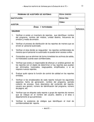- Manual de Auditoría de Sistemas para la Evaluación de la TI

PROGRAMA DE AUDITORÍA DE SISTEMAS
INSTITUCIÓN:

-

32

FECHA INICIO:
FECHA FIN:
FIRMA:

AUDITOR:

Áreas / Actividades
Referencia

SALIDAS
1.

Verificar si existe un inventario de reportes, que identifique: nombre
del programa, nombre del módulo, unidad destino, frecuencia de
emisión y medio de emisión.

2.

Verificar el proceso de distribución de los reportes de manera que se
envíen al personal autorizado.

3.

Verificar el área donde se resguardan los reportes confidenciales de
manera que el personal no autorizado no pueda tener acceso a ellos.

4.

Comprobar que se eliminen de forma inmediata los archivos de salida,
no finalizados cuando sean confidenciales.

5.

Verificar que exista un responsable de efectuar un análisis general de
los reportes con el objeto de determinar si hay reportes que puedan
ser eliminados, fusionados, reagrupados, simplificados, o si se
requiere nuevos reportes.

6.

Evaluar quién ejerce la función de control de calidad en los reportes
emitidos.

7.

Verificar si los encabezados de cada reporte incluyen los siguientes
aspectos: fecha de generación, nombre del programa, período
cubierto de proceso, titulo descriptivo del contenido del reporte,
usuario que generó, número de identificación del programa, número
de página, etc.

8.

Verificar que se etiquete cada reporte o grupo de reportes de manera
que se indique en el nombre del usuario, destino y el área o
departamento al que pertenece.

9.

Verificar la existencia de códigos que identifiquen el nivel de
confidencialidad del reporte.
- MASTI -

 