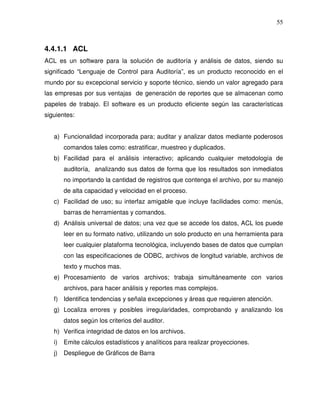 55

4.4.1.1 ACL
ACL es un software para la solución de auditoría y análisis de datos, siendo su
significado “Lenguaje de Control para Auditoría”, es un producto reconocido en el
mundo por su excepcional servicio y soporte técnico, siendo un valor agregado para
las empresas por sus ventajas de generación de reportes que se almacenan como
papeles de trabajo. El software es un producto eficiente según las características
siguientes:
a) Funcionalidad incorporada para; auditar y analizar datos mediante poderosos
comandos tales como: estratificar, muestreo y duplicados.
b) Facilidad para el análisis interactivo; aplicando cualquier metodología de
auditoría, analizando sus datos de forma que los resultados son inmediatos
no importando la cantidad de registros que contenga el archivo, por su manejo
de alta capacidad y velocidad en el proceso.
c) Facilidad de uso; su interfaz amigable que incluye facilidades como: menús,
barras de herramientas y comandos.
d) Análisis universal de datos; una vez que se accede los datos, ACL los puede
leer en su formato nativo, utilizando un solo producto en una herramienta para
leer cualquier plataforma tecnológica, incluyendo bases de datos que cumplan
con las especificaciones de ODBC, archivos de longitud variable, archivos de
texto y muchos mas.
e) Procesamiento de varios archivos; trabaja simultáneamente con varios
archivos, para hacer análisis y reportes mas complejos.
f) Identifica tendencias y señala excepciones y áreas que requieren atención.
g) Localiza errores y posibles irregularidades, comprobando y analizando los
datos según los criterios del auditor.
h) Verifica integridad de datos en los archivos.
i)

Emite cálculos estadísticos y analíticos para realizar proyecciones.

j)

Despliegue de Gráficos de Barra

 