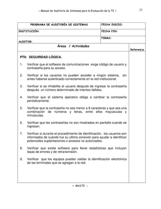 - Manual de Auditoría de Sistemas para la Evaluación de la TI

PROGRAMA DE AUDITORÍA DE SISTEMAS
INSTITUCIÓN:

-

37

FECHA INICIO:
FECHA FIN:
FIRMA:

AUDITOR:

Áreas / Actividades
Referencia

PT9: SEGURIDAD LÓGICA.
1.

Verificar que el software de comunicaciones exige código de usuario y
contraseña para su acceso.

2.

Verificar si los usuarios no pueden acceder a ningún sistema, sin
antes haberse autenticado correctamente en la red institucional.

3.

Verificar si se inhabilita al usuario después de ingresar la contraseña
después un número determinado de intentos fallidos.

4.

Verificar que el sistema operativo obliga a cambiar la contraseña
periódicamente.

5.

Verificar que la contraseña no sea menor a 8 caracteres y que sea una
combinación de números y letras, entre ellos mayúsculas y
minúsculas.

6.

Verificar que las contraseñas no son mostradas en pantalla cuando se
ingresan.

7.

Verificar si durante el procedimiento de identificación, los usuarios son
informados de cuándo fue su última conexión para ayudar a identificar
potenciales suplantaciones o accesos no autorizados.

8.

Verificar que existe software para llevar estadísticas que incluyan
tasas de errores y de retransmisión.

9.

Verificar que los equipos puedan validar la identificación electrónica
de las terminales que se agregan a la red.

- MASTI -

 