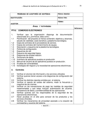 - Manual de Auditoría de Sistemas para la Evaluación de la TI

PROGRAMA DE AUDITORÍA DE SISTEMAS
INSTITUCIÓN:

-

38

FECHA INICIO:
FECHA FIN:
FIRMA:

AUDITOR:

Áreas / Actividades
Referencia

PT10:
1.
1.1
1.2
1.3
1.4
1.5
1.6
1.7
1.8
1.9
1.10
1.11
1.12
1.13
2.
2.1
2.2
2.3
2.4
2.5
2.6
2.7
2.8

COMERCIO ELÉCTRONICO
Verificar que la organización disponga de documentación
relacionada al e_commerce, tales como :
Planificación del proyecto al menos contendrá: objetivos y alcances,
estudio de viabilidad, costo beneficio y plataforma tecnológica.
Copia de contratos de lo proveedores de servicio.
Copias de contratos del mantenimiento de equipo.
Descripción y esquema de la plataforma tecnológica.
Política de configuración.
Esquemas de red
Esquema de seguridad lógica.
Diagramas de entidad relación.
Diccionario de datos.
Inventario de aplicativos puestos en producción
Manual de Usuario de los aplicativos puestos en producción.
Pruebas de vulnerabilidad.
Estrategias del negocio y la necesidad de operaciones electrónicas.

Controles
Verificar el volumen de información y los servicios utilizados
Verificar quienes tienen acceso a los diagramas de configuración del
sistema.
Verificar los distintos reportes emitidos por el sistema.
Verificar el reporte de caídas del sistema, medir la frecuencia y
magnitud de las mismas.
Verificar en las transacciones de pago las medidas de seguridad
implementadas y que estas incluyan autenticación de usuarios,
consistencia de datos y confidencialidad de las operaciones
Verificar quienes son los responsables de la seguridad de las
operaciones electrónicas.
Hacer pruebas en el sitio para conocer de los productos y los
servicios ofrecidos.
Verificar los mecanismos de privacidad asociado a la creación de
contraseñas y usuarios del sistema.
- MASTI -

 