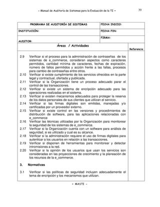 - Manual de Auditoría de Sistemas para la Evaluación de la TI

PROGRAMA DE AUDITORÍA DE SISTEMAS
INSTITUCIÓN:

-

39

FECHA INICIO:
FECHA FIN:
FIRMA:

AUDITOR:

Áreas / Actividades
Referencia

2.9

2.10
2.11
2.12
2.13
2.14
2.15
2.16
2.17
2.18
2.19
2.20

3.
3.1

Verificar si el proceso para la administración de contraseñas de los
sistemas de e_commerce, consideran aspectos como caracteres
permitidos, cantidad mínima de caracteres, fechas de expiración,
número de fallos permitidos y acción frente a las fallas, procesos
para cambio de contraseñas entre otros.
Verificar si existe cumplimiento de los servicios ofrecidos en la parte
legal y contractual, ofertada y publicada.
Verificar si la Organización tiene un proceso adecuado parar el
control de las transacciones.
Verificar si existe un sistema de encripción adecuado para las
operaciones realizadas en el sistema.
Verificar si existen mecanismos adecuados para proteger la reserva
de los datos personales de sus clientes que utilizan el servicio.
Verificar si las firmas digitales son emitidas, manejadas y/o
certificadas por un proveedor externo.
Verificar si existe control en las versiones y procedimientos de
distribución de software, para las aplicaciones relacionadas con
e_commerce
Verificar las técnicas utilizadas por la Organización para monitorear
la seguridad de los sistemas de e_commerce.
Verificar si la Organización cuenta con un software para análisis de
seguridad, si es utilizado y cual es su alcance.
Verificar si la administración requiere el uso de firmas digitales para
autenticar a los usuarios en relación a las transacciones.
Verificar si disponen de herramientas para monitorear y detectar
intromisiones a la red.
Verificar si la opinión de los usuarios que usan los servicios son
consideradas en las proyecciones de crecimiento y la planeación de
los recursos de la e_commerce.
Normativas
Verificar si las políticas de seguridad incluyen adecuadamente el
tema de encripción y los mecanismos que utilizan.
- MASTI -

 