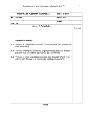 - Manual de Auditoría de Sistemas para la Evaluación de la TI

PROGRAMA DE AUDITORÍA DE SISTEMAS
INSTITUCIÓN:

-

41

FECHA INICIO:
FECHA FIN:
FIRMA:

AUDITOR:

Áreas / Actividades
Referencia

.

Prevención de virus.
5.1 Verificar el cumplimiento realizado por los usuarios para prevenir los
virus informáticos.
5.2 Verificar si la Organización tiene un proceso adecuado para detectar y
prevenir virus asociados a los sistemas de e_commerce.
5.3 Verificar si existe un proceso adecuado para actualizar el anti virus, y
si la revisión de virus en la máquina se realiza periódicamente

- MASTI -

 