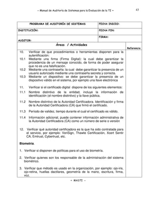 - Manual de Auditoría de Sistemas para la Evaluación de la TI

PROGRAMA DE AUDITORÍA DE SISTEMAS
INSTITUCIÓN:

-

43

FECHA INICIO:
FECHA FIN:
FIRMA:

AUDITOR:

Áreas / Actividades
Referencia

10.
10.1
10.2
10.3

Verificar de que procedimientos o herramientas disponen para la
autentificación:
Mediante una firma (Firma Digital): la cual debe garantizar la
procedencia de un mensaje conocido, de forma de poder asegurar
que no es una falsificación.
Mediante una contraseña: la cual debe garantizar la presencia de un
usuario autorizado mediante una contraseña secreta y correcta.
Mediante un dispositivo: se debe garantizar la presencia de un
dispositivo válido en el sistema, por ejemplo una llave electrónica

11.

Verificar si el certificado digital dispone de los siguientes elementos:

11.1

Nombre distintivo de la entidad, incluye la información de
identificación (el nombre distintivo) y la llave pública.

11.2

Nombre distintivo de la Autoridad Certificadora. Identificación y firma
de la Autoridad Certificadora (CA) que firmó el certificado.

11.3

Período de validez, tiempo durante el cual el certificado es válido.

11.4

Información adicional, puede contener información administrativa de
la Autoridad Certificadora (CA) como un número de serie o versión

12.

Verificar qué autoridad certificadora es la que ha sido contratada para
el servicio, por ejemplo: VeriSign, Thawte Certificación, Xcert Sentir
CA, Emtrust, Cybertrust, etc.

Biometría.
1. Verificar si disponen de políticas para el uso de biometría.
2. Verificar quienes son los responsable de la administración del sistema
biométrico.
3. Verificar que método es usado en la organización, por ejemplo: ojo-iris,
ojo-retina, huellas dactilares, geometría de la mano, escritura, firma,
voz.
- MASTI -

 