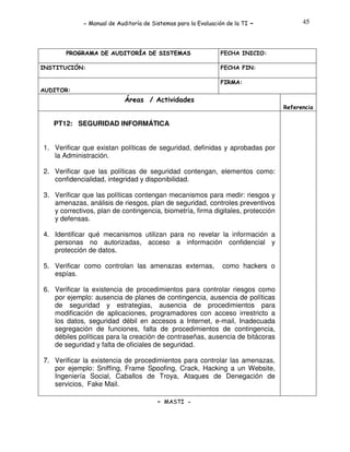 - Manual de Auditoría de Sistemas para la Evaluación de la TI

PROGRAMA DE AUDITORÍA DE SISTEMAS
INSTITUCIÓN:

-

45

FECHA INICIO:
FECHA FIN:
FIRMA:

AUDITOR:

Áreas / Actividades
Referencia

PT12: SEGURIDAD INFORMÁTICA
1. Verificar que existan políticas de seguridad, definidas y aprobadas por
la Administración.
2. Verificar que las políticas de seguridad contengan, elementos como:
confidencialidad, integridad y disponibilidad.
3. Verificar que las políticas contengan mecanismos para medir: riesgos y
amenazas, análisis de riesgos, plan de seguridad, controles preventivos
y correctivos, plan de contingencia, biometría, firma digitales, protección
y defensas.
4. Identificar qué mecanismos utilizan para no revelar la información a
personas no autorizadas, acceso a información confidencial y
protección de datos.
5. Verificar como controlan las amenazas externas,
espías.

como hackers o

6. Verificar la existencia de procedimientos para controlar riesgos como
por ejemplo: ausencia de planes de contingencia, ausencia de políticas
de seguridad y estrategias, ausencia de procedimientos para
modificación de aplicaciones, programadores con acceso irrestricto a
los datos, seguridad débil en accesos a Internet, e-mail, Inadecuada
segregación de funciones, falta de procedimientos de contingencia,
débiles políticas para la creación de contraseñas, ausencia de bitácoras
de seguridad y falta de oficiales de seguridad.
7. Verificar la existencia de procedimientos para controlar las amenazas,
por ejemplo: Sniffing, Frame Spoofing, Crack, Hacking a un Website,
Ingeniería Social, Caballos de Troya, Ataques de Denegación de
servicios, Fake Mail.
- MASTI -

 