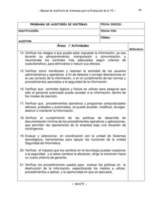 - Manual de Auditoría de Sistemas para la Evaluación de la TI

PROGRAMA DE AUDITORÍA DE SISTEMAS
INSTITUCIÓN:

-

48

FECHA INICIO:
FECHA FIN:
FIRMA:

AUDITOR:

Áreas / Actividades
Referencia

14. Verificar los riesgos a que pueda estar expuesta la información, ya sea
durante su almacenamiento, manipulación o comunicación, y
recomendar los controles más adecuados según criterios de
costo/beneficio, para eliminarlos o reducir sus efectos.
15. Verificar como monitorean y rastrean la actividad de los usuarios
administrativos y operativos a fin de detectar y corregir desviaciones en
el uso correcto de la información, o en el cumplimiento de las normas y
procedimientos asociados a la seguridad de la información.
16. Verificar que controles lógicos y físicos se utilizan para asegurar que
sólo el personal autorizado pueda acceder a la información, dentro de
los niveles de atención.
17. Verificar que procedimientos operativos y programas computarizados
idóneos, probados y autorizados, se pueda acceder, modificar, divulgar,
destruir o mantener la Información.
18. Verificar el cumplimiento de las políticas de desarrollo de
documentación mínima de los procedimientos operativos y aplicaciones,
que permitan las operaciones de la empresa bajo una situación de
contingencia.
19. Evaluar y seleccionar, en coordinación con la unidad de Sistemas
tecnológicos, herramientas para apoyar las funciones de la unidad
Seguridad de Informática.
20. Verificar el impacto que los cambios en la tecnología puedan ocasionar
a la seguridad, y si estos cambios la afectaran, dirigir la transición hacia
un nuevo entorno de garantía.
21. Verificar los procedimientos usados para evaluar las políticas en la
destrucción de la información, especificando los medios a utilizar,
procedimientos a aplicar, y la oportunidad en que se ejecutará.

- MASTI -

 