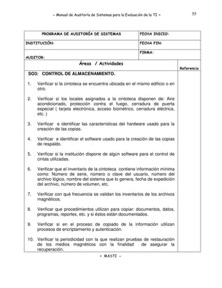 - Manual de Auditoría de Sistemas para la Evaluación de la TI

PROGRAMA DE AUDITORÍA DE SISTEMAS
INSTITUCIÓN:

-

55

FECHA INICIO:
FECHA FIN:
FIRMA:

AUDITOR:

Áreas / Actividades
Referencia

SO3: CONTROL DE ALMACENAMIENTO.
1.

Verificar si la cintoteca se encuentra ubicada en el mismo edificio o en
otro.

2.

Verificar si los locales asignados a la cintoteca disponen de: Aire
acondicionado, protección contra el fuego, cerradura de puerta
especial ( tarjeta electrónica, acceso biométrico, cerradura eléctrica,
etc. )

3.

Verificar e identificar las características del hardware usado para la
creación de las copias.

4.

Verificar e identificar el software usado para la creación de las copias
de respaldo.

5.

Verificar si la institución dispone de algún software para el control de
cintas utilizadas.

6.

Verificar que el inventario de la cintoteca contiene información mínima
como: Número de serie, número o clave del usuario, número del
archivo lógico, nombre del sistema que lo genera, fecha de expedición
del archivo, número de volumen, etc.

7.

Verificar con qué frecuencia se validan los inventarios de los archivos
magnéticos.

8.

Verificar que procedimientos utilizan para copiar: documentos, datos,
programas, reportes, etc. y si éstos están documentados.

9.

Verificar si en el proceso de copiado de la información utilizan
procesos de encriptamiento y autenticación.

10. Verificar la periodicidad con la que realizan pruebas de restauración
de los medios magnéticos con la finalidad
de asegurar la
recuperación.
- MASTI -

 