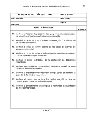 - Manual de Auditoría de Sistemas para la Evaluación de la TI

PROGRAMA DE AUDITORÍA DE SISTEMAS
INSTITUCIÓN:

-

56

FECHA INICIO:
FECHA FIN:
FIRMA:

AUDITOR:

Áreas / Actividades
Referencia

11. Verificar si disponen de procedimientos que permitan la reconstrucción
de un archivo el cual fue inadvertidamente destruido.
12. Verificar si identifican en la viñeta del medio magnético la información
de carácter confidencial.
13. Verificar si existe un control estricto de las copias de archivos de
carácter confidencial.
14. Verificar si borran los archivos de los dispositivos de almacenamiento,
cuando se desechan, por inservibles.
15. Verificar si existe certificación de la destrucción de dispositivos
magnéticos.
16. Verificar que medidas de control utilizan en caso de extravío de algún
dispositivo de almacenamiento.
17. Verificar si existe restricción de acceso al lugar donde se mantiene la
custodia de los medios magnéticos.
18. Verificar el control para registrar los medios magnéticos
prestan y la fecha en que serán devueltos.

que se

19. Verificar el procedimiento utilizado para el reemplazo o actualización
de medios magnéticos.

- MASTI -

 