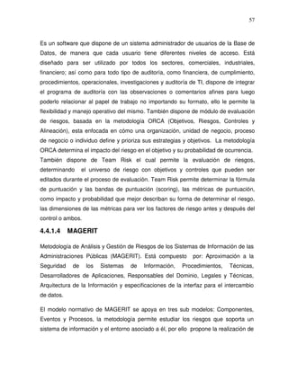 57

Es un software que dispone de un sistema administrador de usuarios de la Base de
Datos, de manera que cada usuario tiene diferentes niveles de acceso. Está
diseñado para ser utilizado por todos los sectores, comerciales, industriales,
financiero; así como para todo tipo de auditoría, como financiera, de cumplimiento,
procedimientos, operacionales, investigaciones y auditoría de TI, dispone de integrar
el programa de auditoría con las observaciones o comentarios afines para luego
poderlo relacionar al papel de trabajo no importando su formato, ello le permite la
flexibilidad y manejo operativo del mismo. También dispone de módulo de evaluación
de riesgos, basada en la metodología ORCA (Objetivos, Riesgos, Controles y
Alineación), esta enfocada en cómo una organización, unidad de negocio, proceso
de negocio o individuo define y prioriza sus estrategias y objetivos. La metodología
ORCA determina el impacto del riesgo en el objetivo y su probabilidad de ocurrencia.
También dispone de Team Risk el cual permite la evaluación de riesgos,
determinando

el universo de riesgo con objetivos y controles que pueden ser

editados durante el proceso de evaluación. Team Risk permite determinar la fórmula
de puntuación y las bandas de puntuación (scoring), las métricas de puntuación,
como impacto y probabilidad que mejor describan su forma de determinar el riesgo,
las dimensiones de las métricas para ver los factores de riesgo antes y después del
control o ambos.

4.4.1.4

MAGERIT

Metodología de Análisis y Gestión de Riesgos de los Sistemas de Información de las
Administraciones Públicas (MAGERIT). Está compuesto
Seguridad

de

los

Sistemas

de

Información,

por: Aproximación a la

Procedimientos,

Técnicas,

Desarrolladores de Aplicaciones, Responsables del Dominio, Legales y Técnicas,
Arquitectura de la Información y especificaciones de la interfaz para el intercambio
de datos.
El modelo normativo de MAGERIT se apoya en tres sub modelos: Componentes,
Eventos y Procesos, la metodología permite estudiar los riesgos que soporta un
sistema de información y el entorno asociado a él, por ello propone la realización de

 