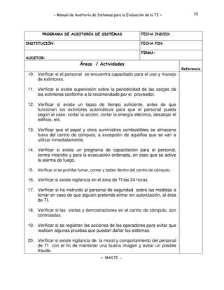 - Manual de Auditoría de Sistemas para la Evaluación de la TI

PROGRAMA DE AUDITORÍA DE SISTEMAS
INSTITUCIÓN:

-

58

FECHA INICIO:
FECHA FIN:
FIRMA:

AUDITOR:

Áreas / Actividades
Referencia

10. Verificar si el personal se encuentra capacitado para el uso y manejo
de extintores.
11. Verificar si existe supervisión sobre la periodicidad de las cargas de
los extintores conforme a lo recomendado por el proveedor.
12. Verificar si existe un lapso de tiempo suficiente, antes de que
funcionen los extintores automáticos para que el personal pueda
según el caso: cortar la acción, cortar la energía eléctrica, desalojar el
edificio, etc.
13. Verificar que el papel y otros suministros combustibles se almacene
fuera del centro de cómputo, a excepción de aquellos que se van a
utilizar inmediatamente.
14. Verificar si existe un programa de capacitación para el personal,
contra incendio y para la evacuación ordenada, en caso que se active
la alarma de fuego.
15.

Verificar si se prohíbe fumar, comer y beber dentro del centro de cómputo.

16. Verificar si existe vigilancia en el área de TI las 24 horas.
17. Verificar si ha instruido al personal de seguridad sobre las medidas a
tomar en caso de que alguien pretenda entrar sin autorización, al área
de TI.
18. Verificar si las visitas y demostraciones en el centro de cómputo, son
controladas.
19. Verificar si se registran las acciones de los operadores para evitar que
realicen algunas pruebas que puedan dañar los sistemas.
20. Verificar si existe vigilancia de la moral y comportamiento del personal
de TI con el fin de mantener una buena imagen y evitar un posible
fraude.
- MASTI -

 