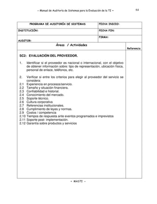 - Manual de Auditoría de Sistemas para la Evaluación de la TI

PROGRAMA DE AUDITORÍA DE SISTEMAS
INSTITUCIÓN:

-

64

FECHA INICIO:
FECHA FIN:
FIRMA:

AUDITOR:

Áreas / Actividades
Referencia

SC2: EVALUACIÓN DEL PROVEEDOR.
1.

Identificar si el proveedor es nacional o internacional, con el objetivo
de obtener información sobre: tipo de representación, ubicación física,
personal de enlace, teléfonos, etc.

2.

Verificar si entre los criterios para elegir al proveedor del servicio se
considera:
Experiencia en procesos/servicio.
Tamaño y situación financiera.
Confiabilidad e historial.
Conocimiento del mercado.
Soporte técnico.
Cultura corporativa
Referencias institucionales.
Cumplimiento de leyes y normas.
Costos / competencia
Tiempos de respuesta ante eventos programados e imprevistos
Soporte post- implementación.
Garantía sobre productos y servicios

2.1
2.2
2.3
2.4
2.5
2.6
2.7
2.8
2.9
2.10
2.11
2.12

- MASTI -

 