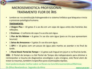 Dr. Clodoaldo Pacheco

                                                                                                  .
         MICROSEMEIOTICA PROFISSIONAL
            TRATAMENTO FLOR DE ÍRIS
•   Lembre-se: na constituição hidrogenoide é o sistema linfático que bloqueia e inicia
    o processo patológico humano.
    TRATAMENTO:
• 2 Oxigen Plus = 10 gotas 3 x ao dia em um copo de água antes dos horários das
    refeições.
• 2 Enzimax = 2 colheres de sopa 3 x ao dia com água.
• 1 Flor de Íris Máster = 6 gotas 3 x ao dia com água (para as íris que apresentam
    lacunas)
• 1 Seiva do Amazonas = 5 gotas 3 x ao dia com água.
• 1 OPI I = 10 gotas com um pouco de água pela manha ao acordar e no final da
    tarde.
• 1 Floral Stock Portal do Tempo = 11 gotas sub-lingual em jejum e no final da tarde.
OBS: O Portal do tempo e o Gel Portal do Tempo são indispensáveis para eliminar e
reinterpretar o trauma do diagnostico oncológico e pós cirúrgico, este floral alem de
tratar os traumas, também é especifico para cicatrizações rápidas.
Você poderá estudar melhor sobre os florais no livro Microsemeiiótica Oftálmica:
Os Olhos Revelando os Segredos da Alma                                    TERAPIA FLOR DE ÍRIS®
 