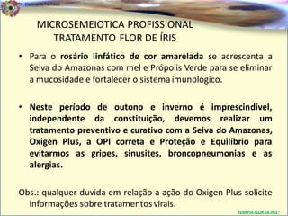 Dr. Clodoaldo Pacheco

                                                                              .
         MICROSEMEIOTICA PROFISSIONAL
            TRATAMENTO FLOR DE ÍRIS
• Para o rosário linfático de cor amarelada se acrescenta a
  Seiva do Amazonas com mel e Própolis Verde para se eliminar
  a mucosidade e fortalecer o sistema imunológico.

• Neste período de outono e inverno é imprescindível,
  independente da constituição, devemos realizar um
  tratamento preventivo e curativo com a Seiva do Amazonas,
  Oxigen Plus, a OPI correta e Proteção e Equilíbrio para
  evitarmos as gripes, sinusites, broncopneumonias e as
  alergias.

Obs.: qualquer duvida em relação a ação do Oxigen Plus solicite
  informações sobre tratamentos virais.
                                                      TERAPIA FLOR DE ÍRIS®
 