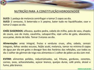 Dr. Clodoaldo Pacheco

                                                                                            .


              NUTRIÇÃO PARA A CONSTITUIÇÃO HIDROGENOIDE

SUCO: 1 pedaço de melancia centrifugar e tomar 2 copos ao dia.
SUCO: 2 cenouras, ½ beterraba e ½ pepino, bater tudo no liquidificador, coar e
tomar 2 copos ao dia.

CHÁS SUGERIDOS: alfavaca, quebra pedra, cabelo de milho, pata de vaca, chapéu
de couro, uva do mato, cavalinha, salsaparrilha, cipó unha de gato, abacateiro,
assa peixe, dente de leão. Tomar 3 xícaras ao dia.

Alimentação: arroz integral, frutas e verduras cruas, alho, cebola, cereais
integrais, folhas verdes escuras, feijão azuki, melancia, tomar no mínimo 8 copos
de água por dia em goles e devagar fora dos horários das refeições, use todos os
dia 1 colher de gérmen de trigo nos alimentos e 1 colher de pólen ao dia com mel.

EVITAR: alimentos polidos, industrializados, sal, frituras, gorduras, corantes,
carnes, ovos, achocolatados, açúcar branco, queijos duros, café preto, álcool e
fumo, pão branco.
                                                                    TERAPIA FLOR DE ÍRIS®
 