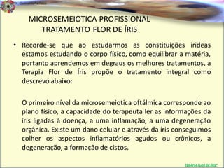 Dr. Clodoaldo Pacheco

                                                                                 .
         MICROSEMEIOTICA PROFISSIONAL
            TRATAMENTO FLOR DE ÍRIS
• Recorde-se que ao estudarmos as constituições irideas
  estamos estudando o corpo físico, como equilibrar a matéria,
  portanto aprendemos em degraus os melhores tratamentos, a
  Terapia Flor de Íris propõe o tratamento integral como
  descrevo abaixo:

    O primeiro nível da microsemeiotica oftálmica corresponde ao
    plano físico, a capacidade do terapeuta ler as informações da
    íris ligadas à doença, a uma inflamação, a uma degeneração
    orgânica. Existe um dano celular e através da íris conseguimos
    colher os aspectos inflamatórios agudos ou crônicos, a
    degeneração, a formação de cistos.

                                                         TERAPIA FLOR DE ÍRIS®
 