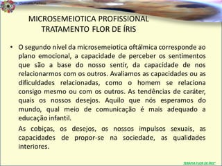Dr. Clodoaldo Pacheco

                                                                             .
          MICROSEMEIOTICA PROFISSIONAL
             TRATAMENTO FLOR DE ÍRIS

• O segundo nível da microsemeiotica oftálmica corresponde ao
  plano emocional, a capacidade de perceber os sentimentos
  que são a base do nosso sentir, da capacidade de nos
  relacionarmos com os outros. Avaliamos as capacidades ou as
  dificuldades relacionadas, como o homem se relaciona
  consigo mesmo ou com os outros. As tendências de caráter,
  quais os nossos desejos. Aquilo que nós esperamos do
  mundo, qual meio de comunicação é mais adequado a
  educação infantil.
  As cobiças, os desejos, os nossos impulsos sexuais, as
  capacidades de propor-se na sociedade, as qualidades
  interiores.

                                                     TERAPIA FLOR DE ÍRIS®
 