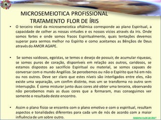 Dr. Clodoaldo Pacheco

                                                                                                 .
         MICROSEMEIOTICA PROFISSIONAL
            TRATAMENTO FLOR DE ÍRIS
•   O terceiro nível da microsemeiotica oftálmica corresponde ao plano Espiritual, a
    capacidade de colher as nossas virtudes e os nossos vícios através da íris. Onde
    somos fortes e onde somos fracos Espiritualmente, quais tentações devemos
    superar para sermos melhor no Espírito e como aceitamos as Bênçãos de Deus
    através do AMOR AGAPE.

•    Se somos vaidosos, egoístas, se temos o desejo de possuir, de acumular riquezas,
    se somos puros de coração, disponíveis em relação aos outros, caridosos, se
    estamos dispostos ao sacrifício Espiritual ou material, se somos capazes de
    conversar com o mundo Angélico. Se percebemos ou não o Espírito que há em nós
    ou nos outros. Deve ser claro que estes níveis são interligados entre eles, não
    existe uma separação, um confim distinto, mas um se transforma no outro sem
    interrupção. É como misturar junto duas cores até obter uma terceira, observando
    não percebemos mais as duas cores que a formaram, mas conseguimos ver
    somente o resultado deste encontro.

•   Assim o plano físico se encontra com o plano emotivo e com o espiritual, resultam
    aspectos e tonalidades diferentes para cada um de nós de acordo com a maior
    influência de um sobre outro.                                        TERAPIA FLOR DE ÍRIS®
 