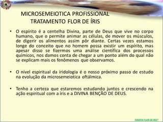 Dr. Clodoaldo Pacheco

                                                                                   .
         MICROSEMEIOTICA PROFISSIONAL
            TRATAMENTO FLOR DE ÍRIS
• O espírito é a centelha Divina, parte de Deus que vive no corpo
  humano, que o permite animar as células, de mover os músculos,
  de digerir os alimentos assim pôr diante. Certas vezes estamos
  longe do conceito que no homem possa existir um espírito, mas
  apesar disso se fizermos uma análise científica dos processos
  químicos, nos damos conta de chegar a um ponto além do qual não
  se explicam mais os fenômenos que observamos.

• O nível espiritual da iridologia é o nosso próximo passo de estudo
  na evolução da microsemeiotica oftálmica.

• Tenho a certeza que estaremos estudando juntos e crescendo na
  ação espiritual com a íris e a DIVINA BENÇÃO DE DEUS.




                                                           TERAPIA FLOR DE ÍRIS®
 