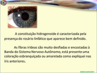 Dr. Clodoaldo Pacheco

                                                                            .




      A constituição hidrogenoide é caracterizada pela
presença do rosário linfático que aparece bem definido.

        As fibras irídeas são muito desfiadas e encostadas à
Banda do Sistema Nervoso Autônomo, está presente uma
coloração esbranquiçada ou amarelada como expliquei nas
íris anteriores.

                                                    TERAPIA FLOR DE ÍRIS®
 