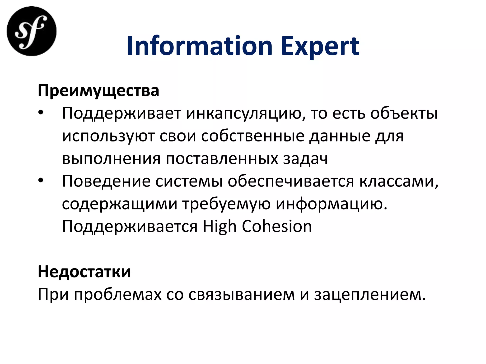 Information Expert
Преимущества
• Поддерживает инкапсуляцию, то есть объекты
используют свои собственные данные для
выполнения поставленных задач
• Поведение системы обеспечивается классами,
содержащими требуемую информацию.
Поддерживается High Cohesion
Недостатки
При проблемах со связыванием и зацеплением.
 