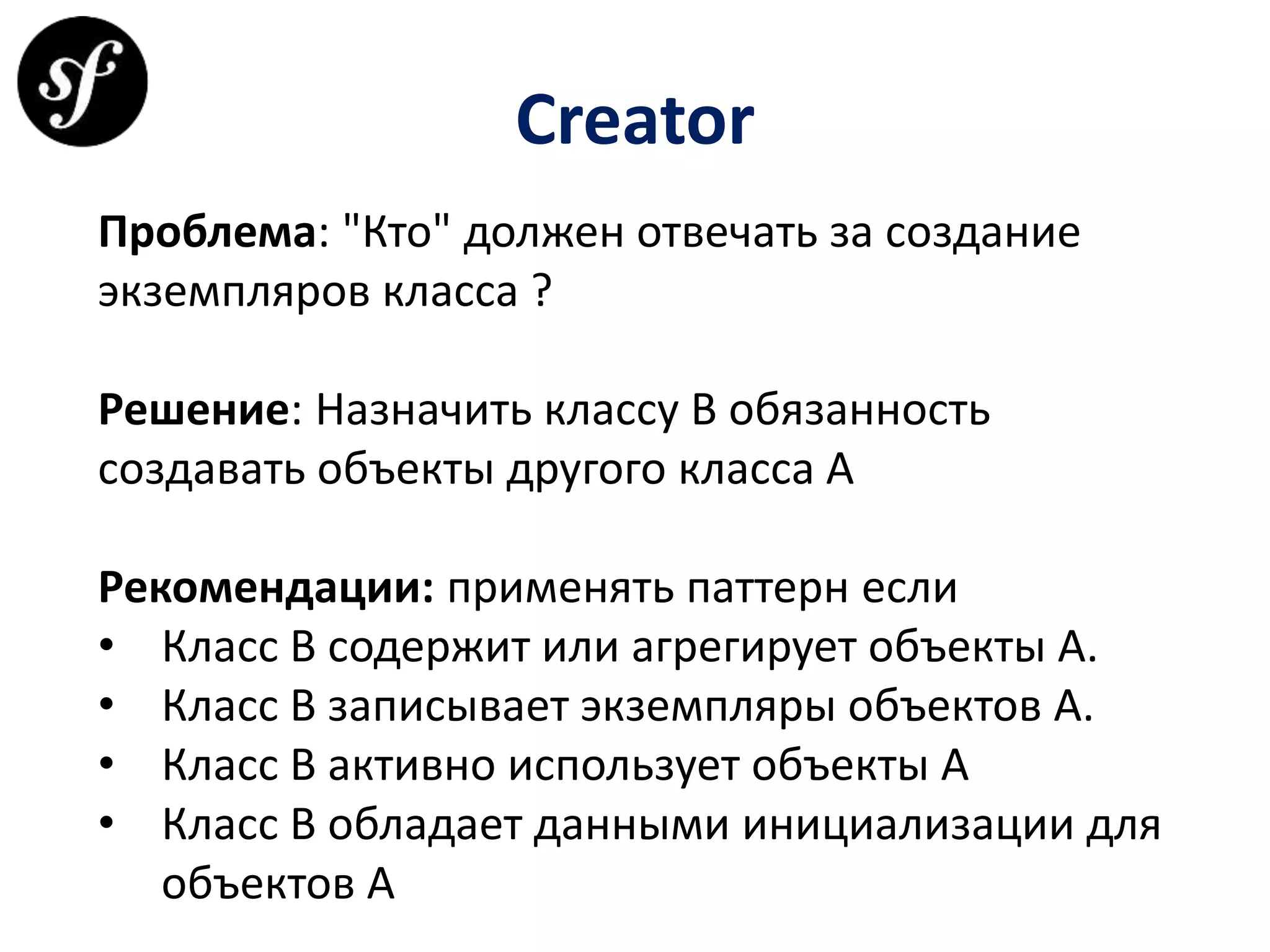 Creator
Проблема: "Кто" должен отвечать за создание
экземпляров класса ?
Решение: Назначить классу В обязанность
создавать объекты другого класса А
Рекомендации: применять паттерн если
• Класс B содержит или агрегирует объекты A.
• Класс B записывает экземпляры объектов A.
• Класс B активно использует объекты A
• Класс B обладает данными инициализации для
объектов A
 