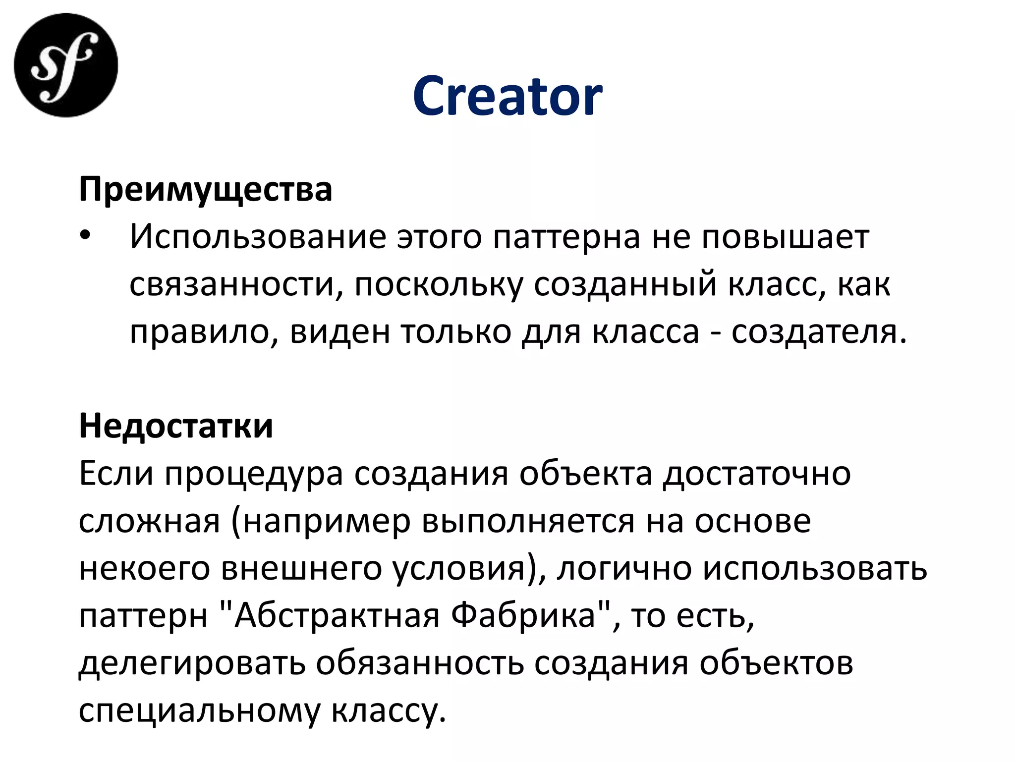 Creator
Преимущества
• Использование этого паттерна не повышает
связанности, поскольку созданный класс, как
правило, виден только для класса - создателя.
Недостатки
Если процедура создания объекта достаточно
сложная (например выполняется на основе
некоего внешнего условия), логично использовать
паттерн "Абстрактная Фабрика", то есть,
делегировать обязанность создания объектов
специальному классу.
 