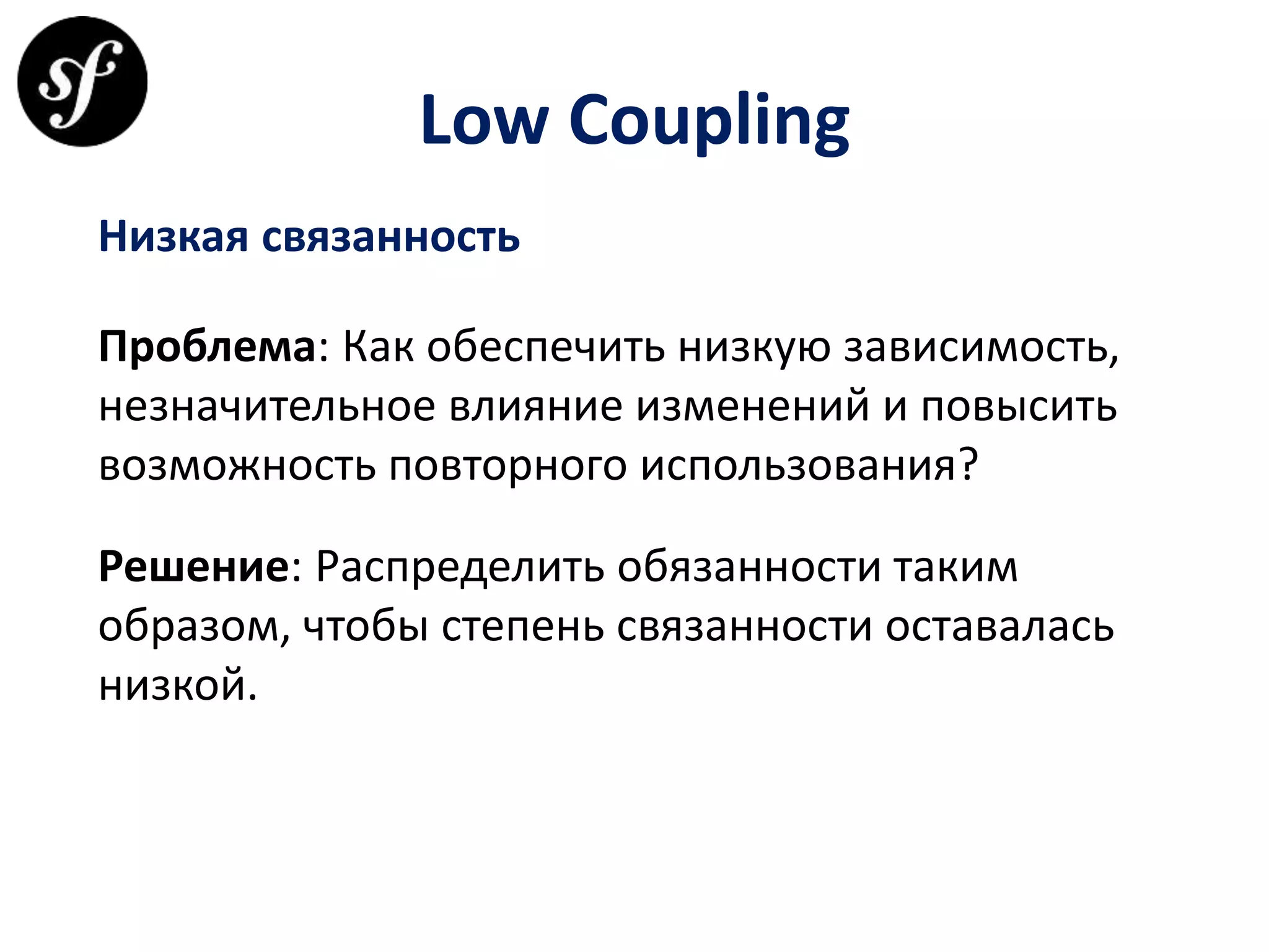 Low Coupling
Низкая связанность
Проблема: Как обеспечить низкую зависимость,
незначительное влияние изменений и повысить
возможность повторного использования?
Решение: Распределить обязанности таким
образом, чтобы степень связанности оставалась
низкой.
 