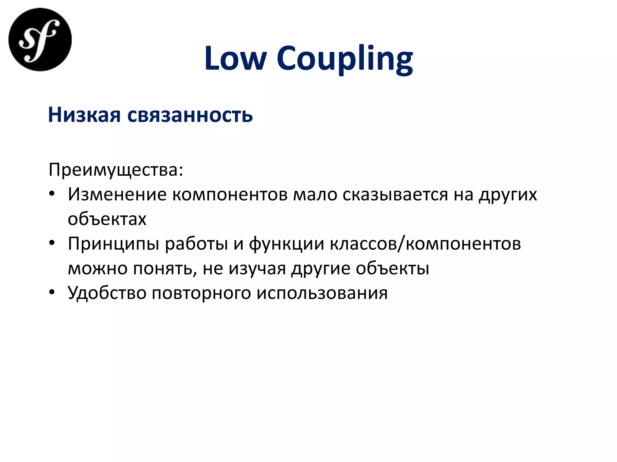 Low Coupling
Низкая связанность
Преимущества:
• Изменение компонентов мало сказывается на других
объектах
• Принципы работы и функции классов/компонентов
можно понять, не изучая другие объекты
• Удобство повторного использования
 