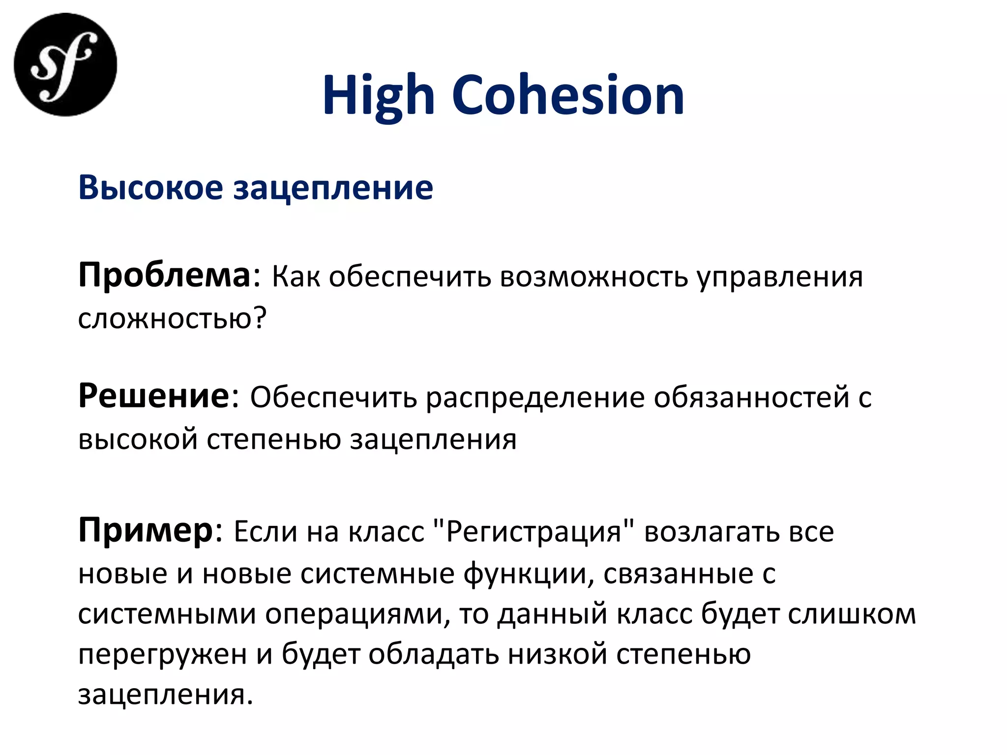 High Cohesion
Высокое зацепление
Проблема: Как обеспечить возможность управления
сложностью?
Решение: Обеспечить распределение обязанностей с
высокой степенью зацепления
Пример: Если на класс "Регистрация" возлагать все
новые и новые системные функции, связанные с
системными операциями, то данный класс будет слишком
перегружен и будет обладать низкой степенью
зацепления.
 