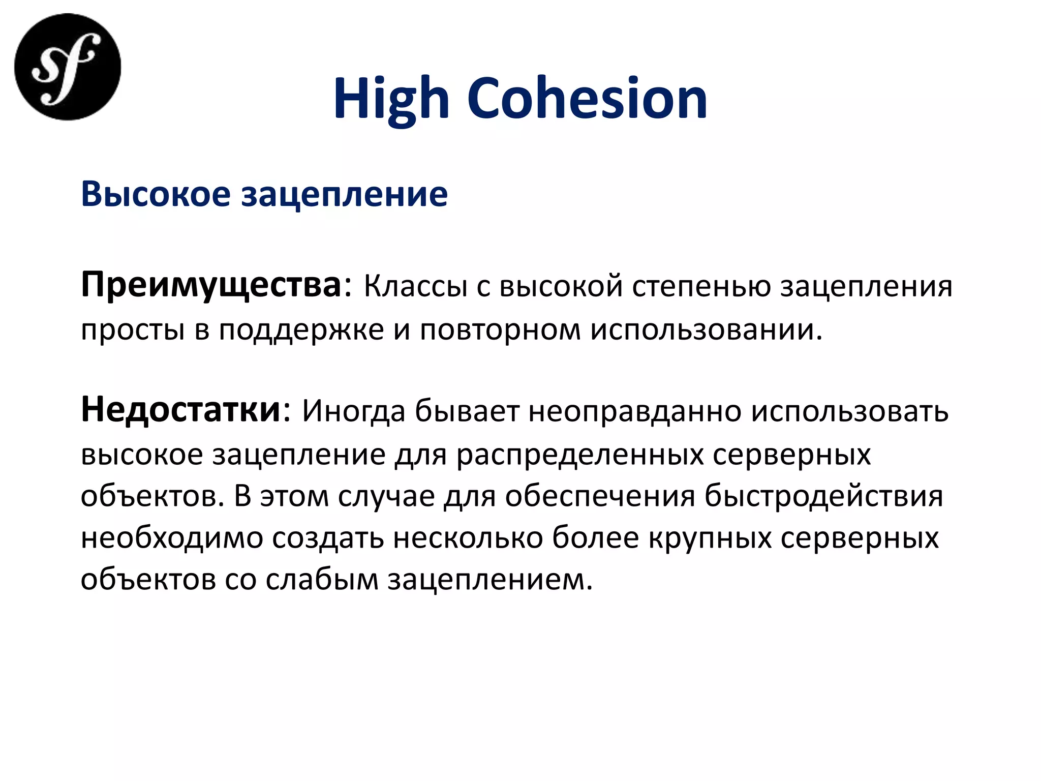 High Cohesion
Высокое зацепление
Преимущества: Классы с высокой степенью зацепления
просты в поддержке и повторном использовании.
Недостатки: Иногда бывает неоправданно использовать
высокое зацепление для распределенных серверных
объектов. В этом случае для обеспечения быстродействия
необходимо создать несколько более крупных серверных
объектов со слабым зацеплением.
 
