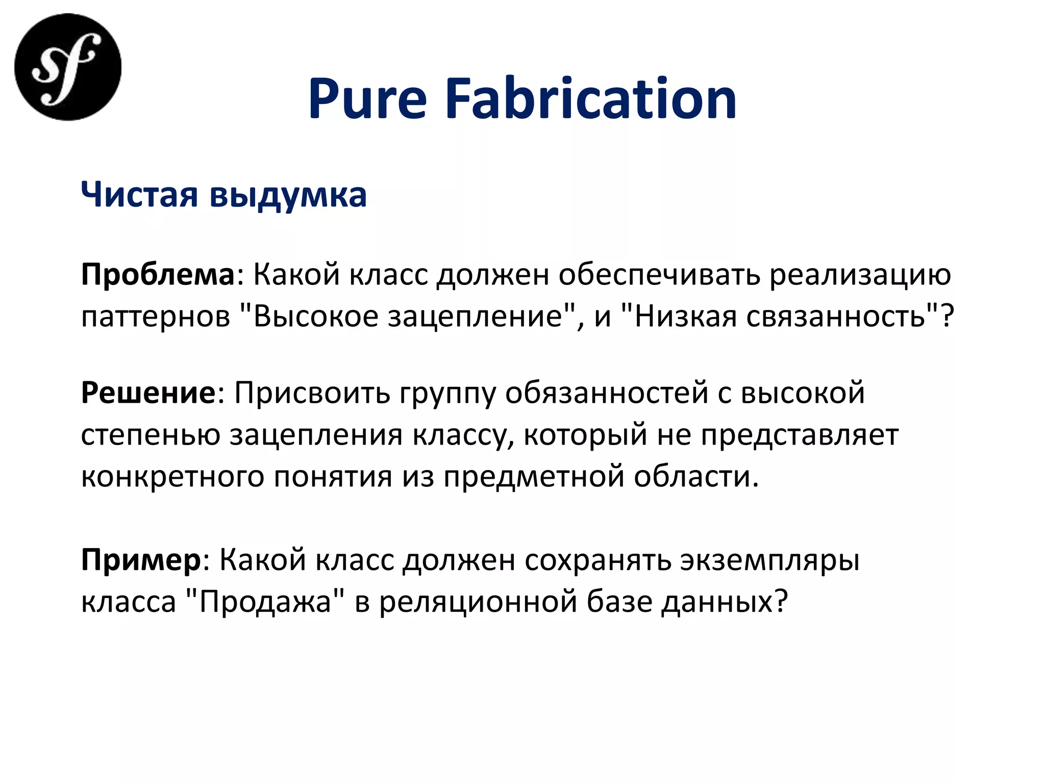 Pure Fabrication
Чистая выдумка
Проблема: Какой класс должен обеспечивать реализацию
паттернов "Высокое зацепление", и "Низкая связанность"?
Решение: Присвоить группу обязанностей с высокой
степенью зацепления классу, который не представляет
конкретного понятия из предметной области.
Пример: Какой класс должен сохранять экземпляры
класса "Продажа" в реляционной базе данных?
 