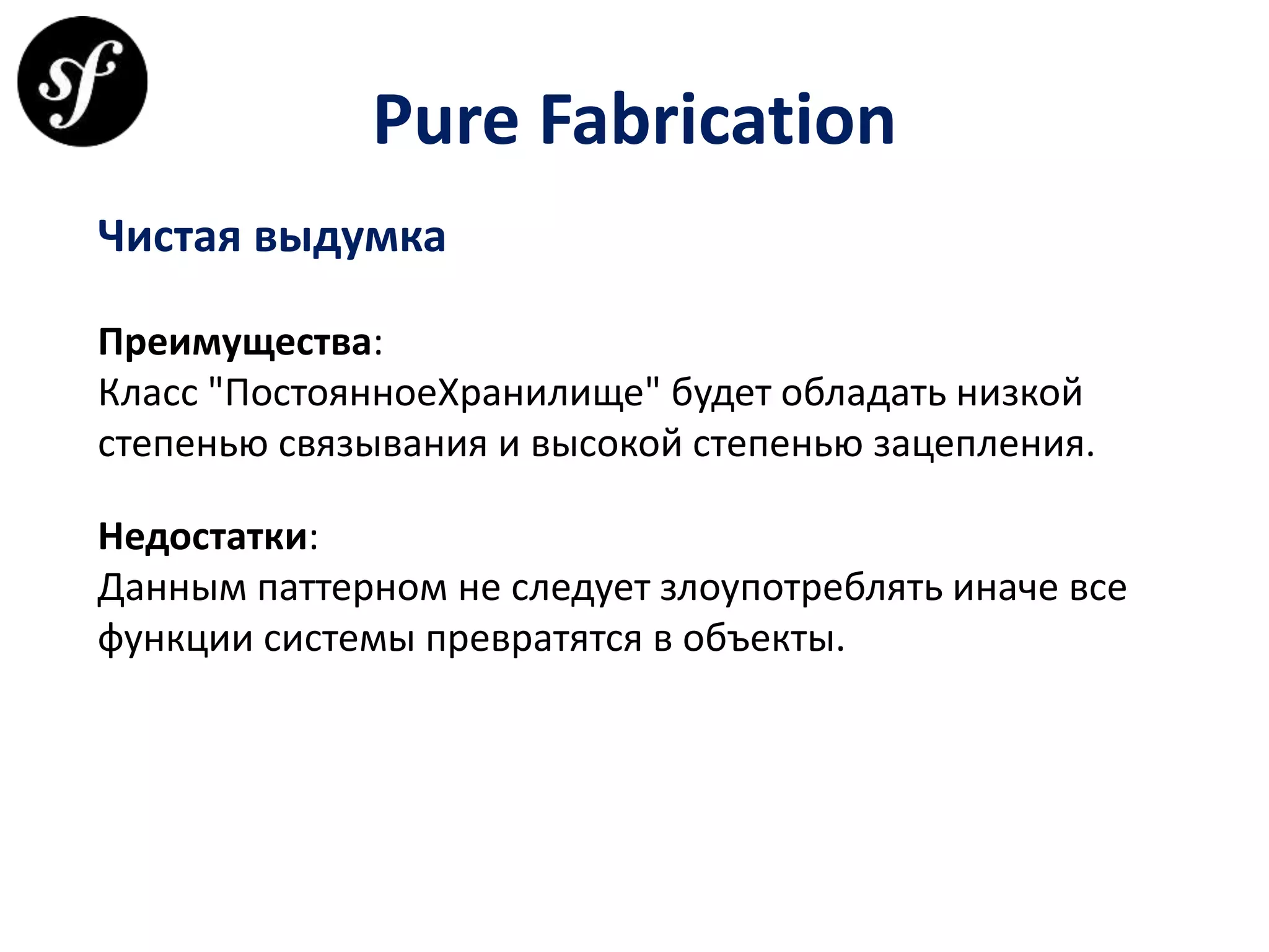 Pure Fabrication
Чистая выдумка
Преимущества:
Класс "ПостоянноеХранилище" будет обладать низкой
степенью связывания и высокой степенью зацепления.
Недостатки:
Данным паттерном не следует злоупотреблять иначе все
функции системы превратятся в объекты.
 
