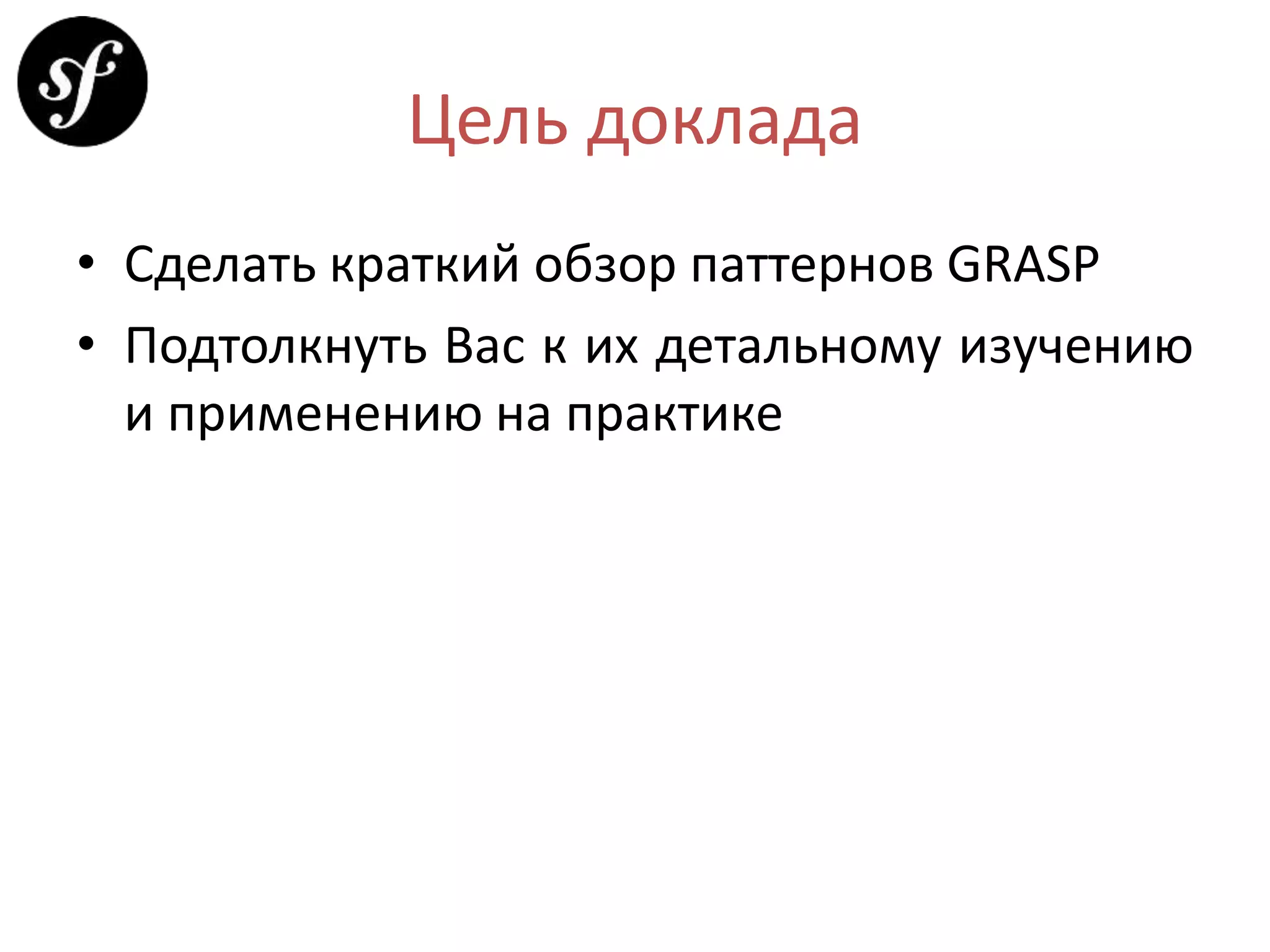 Цель доклада
• Сделать краткий обзор паттернов GRASP
• Подтолкнуть Вас к их детальному изучению
и применению на практике
 
