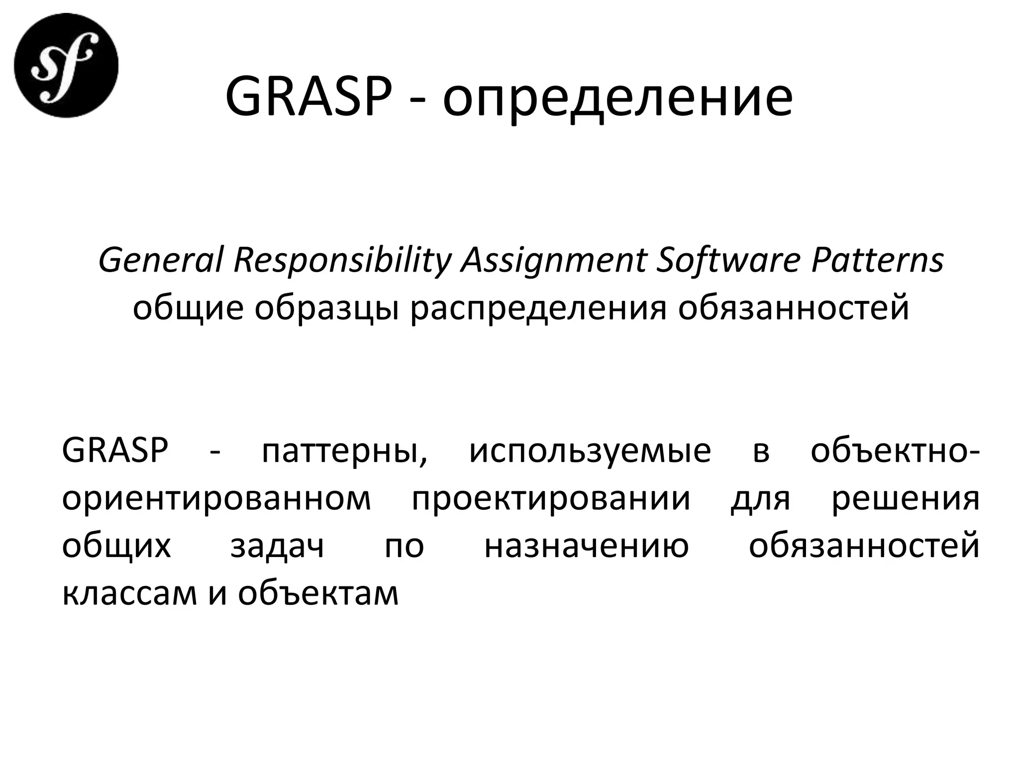 GRASP - определение
General Responsibility Assignment Software Patterns
общие образцы распределения обязанностей
GRASP - паттерны, используемые в объектно-
ориентированном проектировании для решения
общих задач по назначению обязанностей
классам и объектам
 