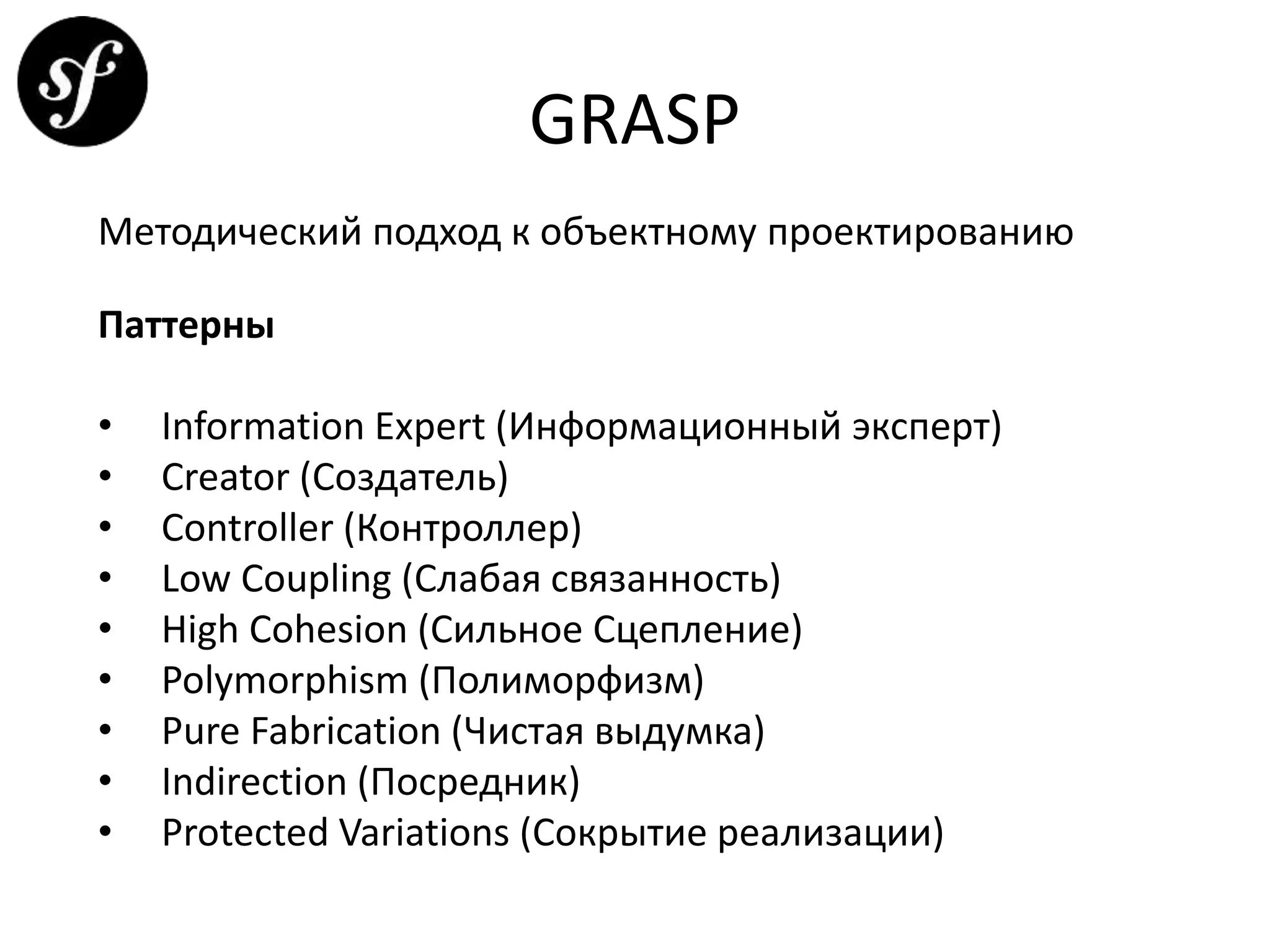 GRASP
Методический подход к объектному проектированию
Паттерны
• Information Expert (Информационный эксперт)
• Creator (Создатель)
• Controller (Контроллер)
• Low Coupling (Слабая связанность)
• High Cohesion (Сильное Сцепление)
• Polymorphism (Полиморфизм)
• Pure Fabrication (Чистая выдумка)
• Indirection (Посредник)
• Protected Variations (Сокрытие реализации)
 