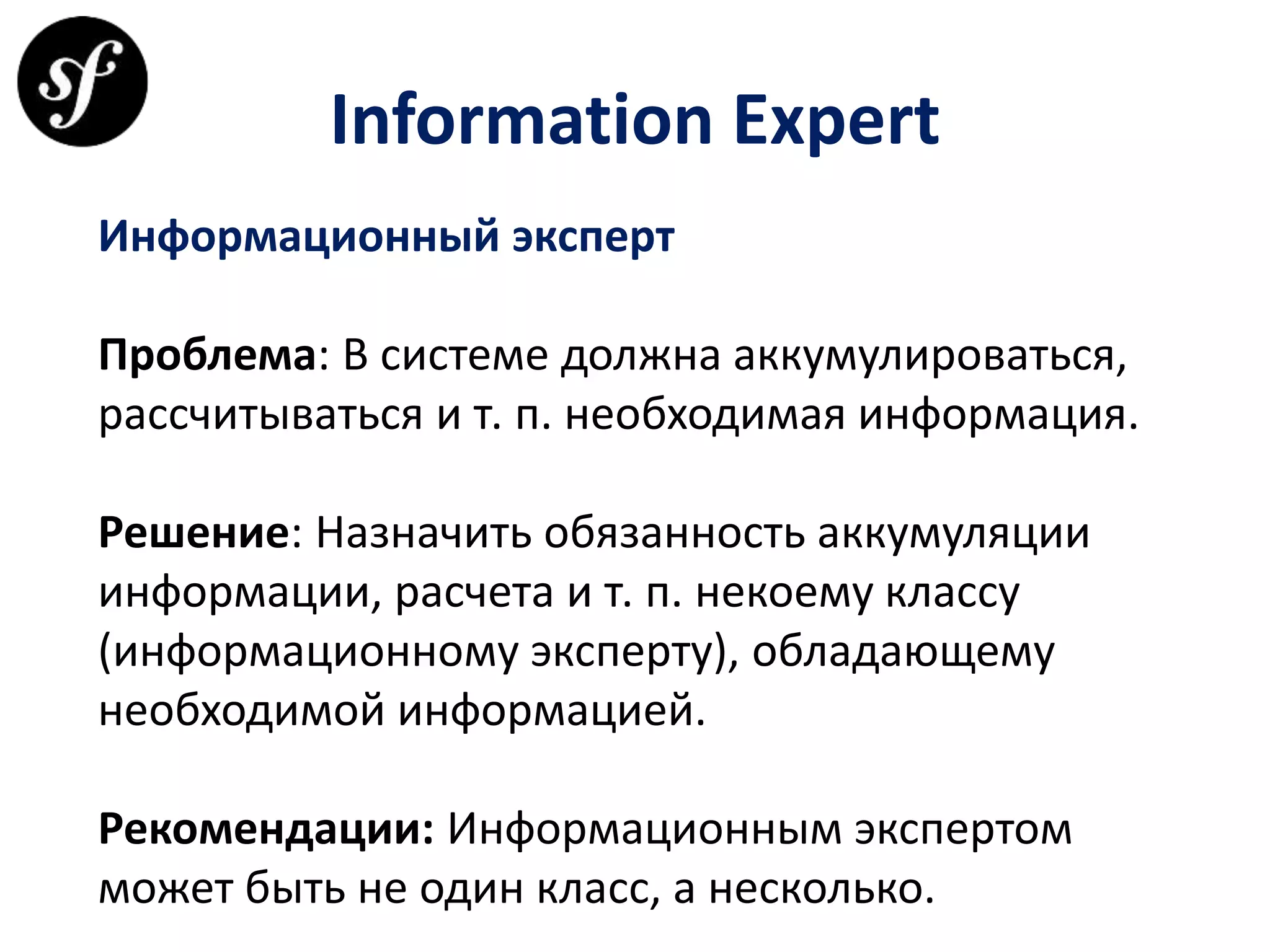 Information Expert
Информационный эксперт
Проблема: В системе должна аккумулироваться,
рассчитываться и т. п. необходимая информация.
Решение: Назначить обязанность аккумуляции
информации, расчета и т. п. некоему классу
(информационному эксперту), обладающему
необходимой информацией.
Рекомендации: Информационным экспертом
может быть не один класс, а несколько.
 