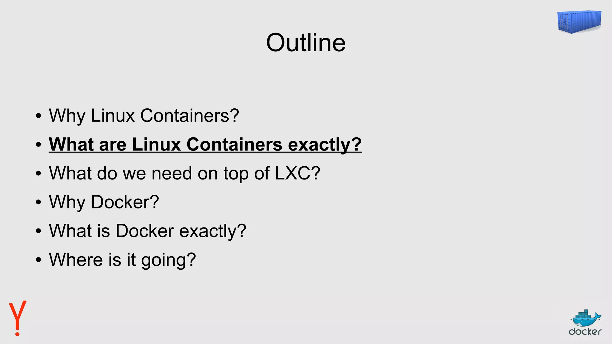 Outline
● Why Linux Containers?
● What are Linux Containers exactly?
● What do we need on top of LXC?
● Why Docker?
● What is Docker exactly?
● Where is it going?
 