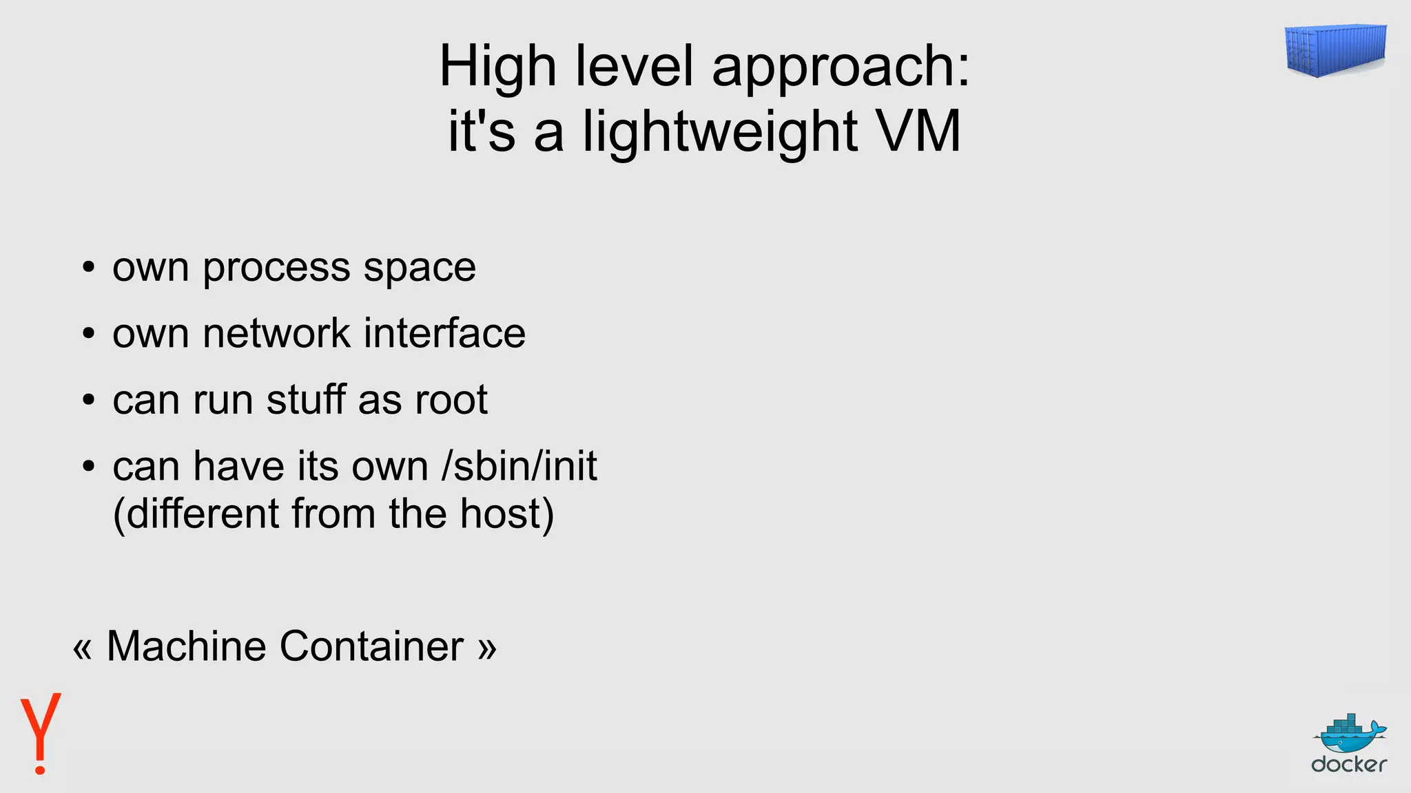 High level approach:
it's a lightweight VM
● own process space
● own network interface
● can run stuff as root
● can have its own /sbin/init
(different from the host)
« Machine Container »
 