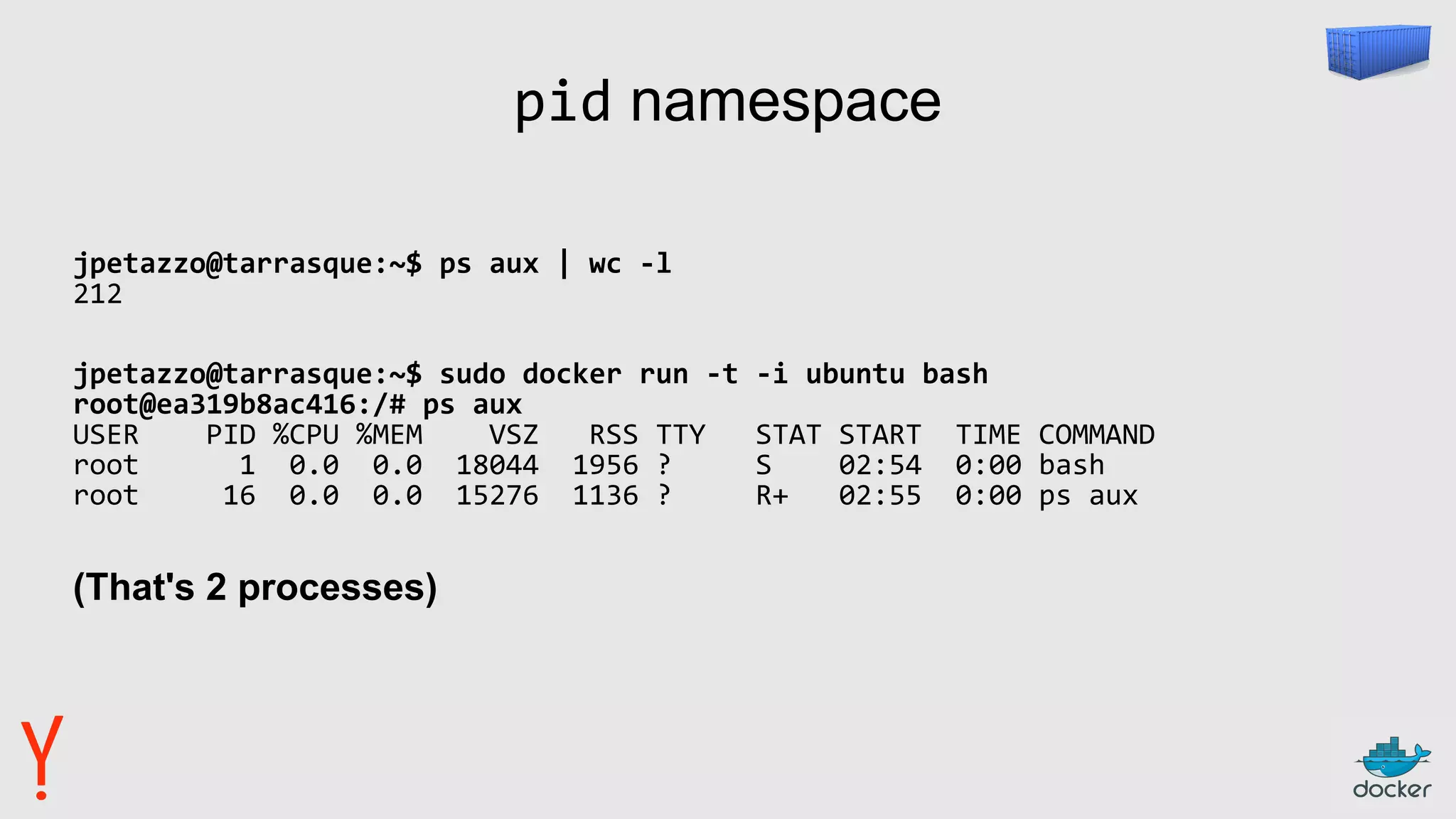 pid namespace
jpetazzo@tarrasque:~$ ps aux | wc -l
212
jpetazzo@tarrasque:~$ sudo docker run -t -i ubuntu bash
root@ea319b8ac416:/# ps aux
USER PID %CPU %MEM VSZ RSS TTY STAT START TIME COMMAND
root 1 0.0 0.0 18044 1956 ? S 02:54 0:00 bash
root 16 0.0 0.0 15276 1136 ? R+ 02:55 0:00 ps aux
(That's 2 processes)
 