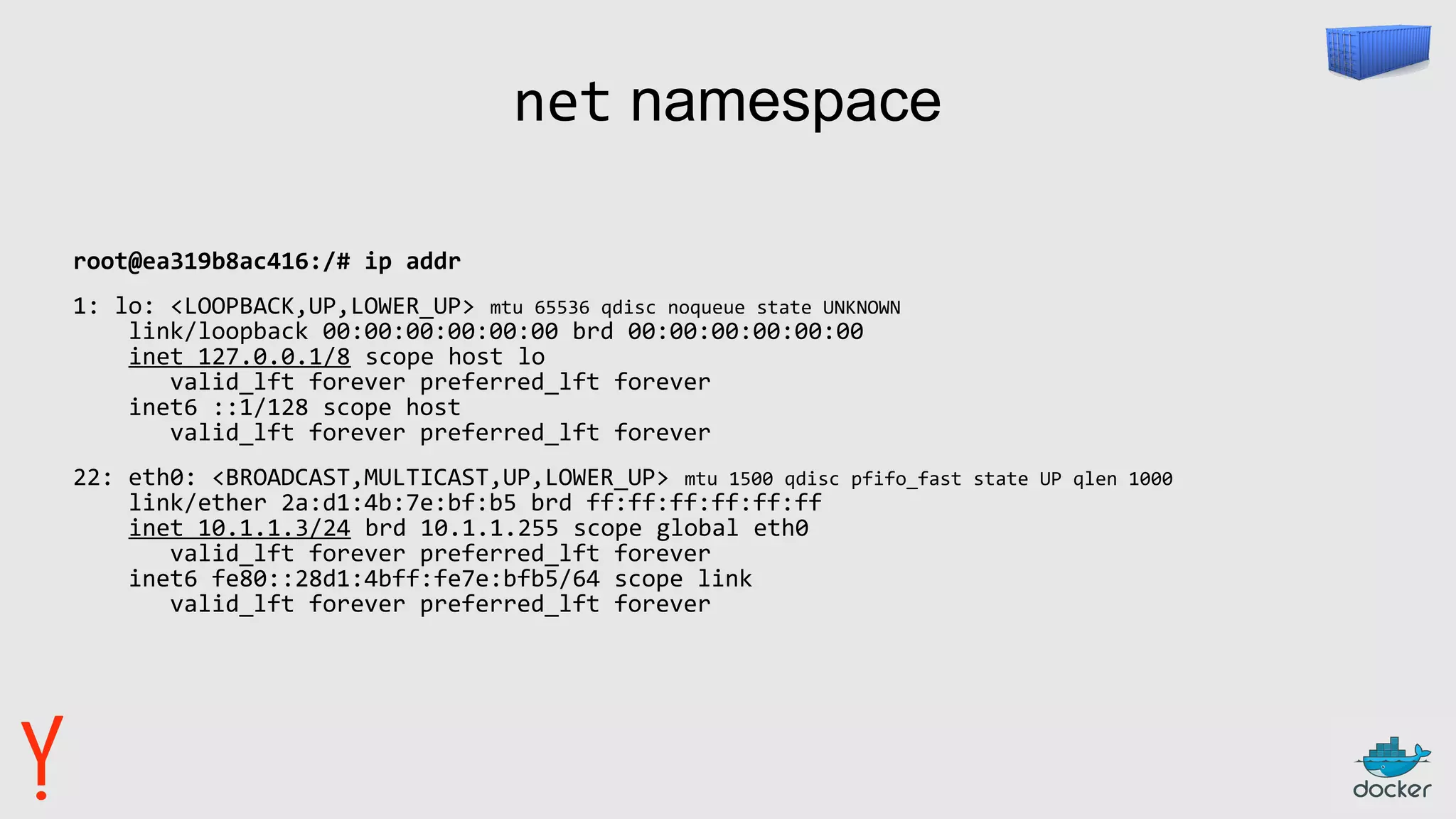 net namespace
root@ea319b8ac416:/# ip addr
1: lo: <LOOPBACK,UP,LOWER_UP> mtu 65536 qdisc noqueue state UNKNOWN
link/loopback 00:00:00:00:00:00 brd 00:00:00:00:00:00
inet 127.0.0.1/8 scope host lo
valid_lft forever preferred_lft forever
inet6 ::1/128 scope host
valid_lft forever preferred_lft forever
22: eth0: <BROADCAST,MULTICAST,UP,LOWER_UP> mtu 1500 qdisc pfifo_fast state UP qlen 1000
link/ether 2a:d1:4b:7e:bf:b5 brd ff:ff:ff:ff:ff:ff
inet 10.1.1.3/24 brd 10.1.1.255 scope global eth0
valid_lft forever preferred_lft forever
inet6 fe80::28d1:4bff:fe7e:bfb5/64 scope link
valid_lft forever preferred_lft forever
 