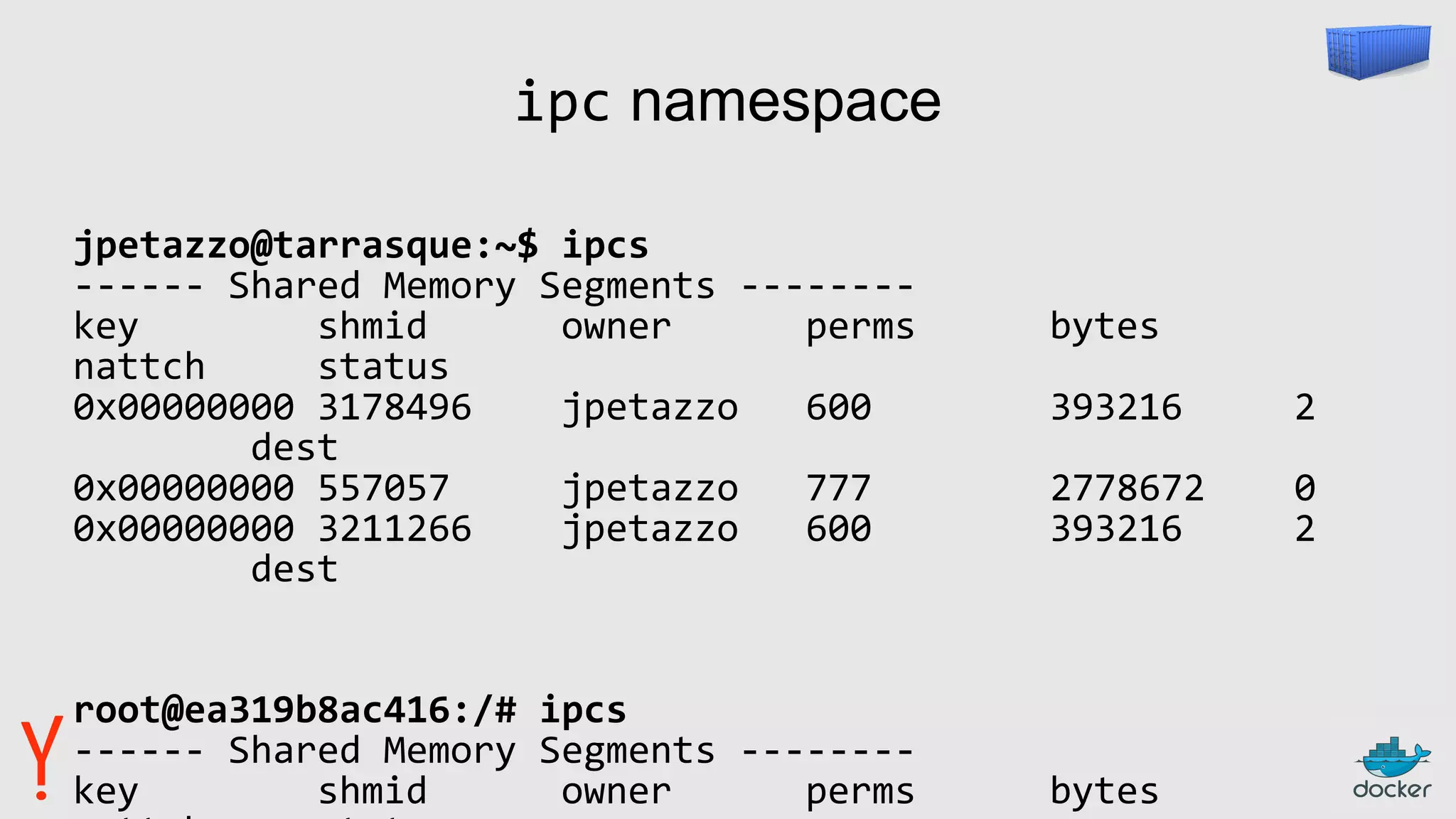 ipc namespace
jpetazzo@tarrasque:~$ ipcs
------ Shared Memory Segments --------
key shmid owner perms bytes
nattch status
0x00000000 3178496 jpetazzo 600 393216 2
dest
0x00000000 557057 jpetazzo 777 2778672 0
0x00000000 3211266 jpetazzo 600 393216 2
dest
root@ea319b8ac416:/# ipcs
------ Shared Memory Segments --------
key shmid owner perms bytes
 