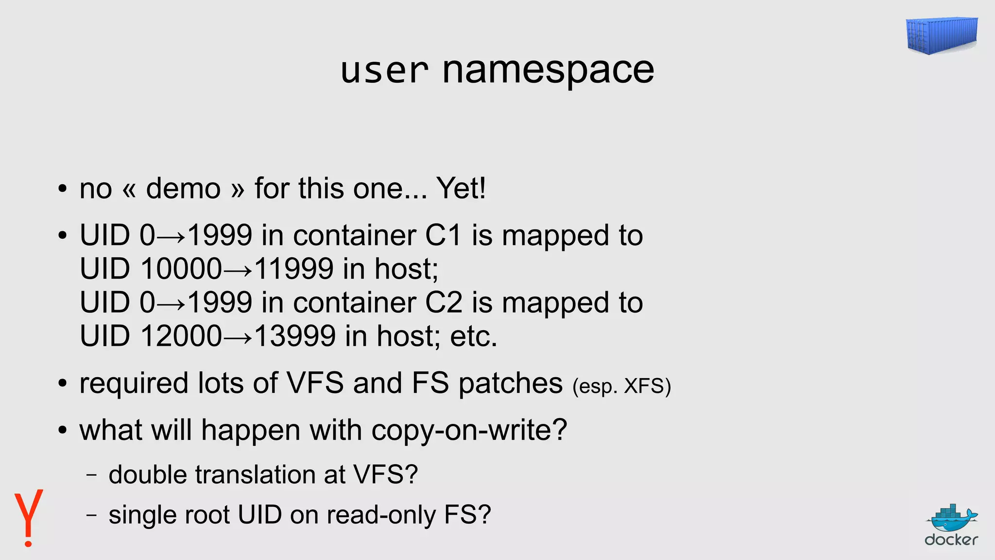 user namespace
● no « demo » for this one... Yet!
● UID 0→1999 in container C1 is mapped to
UID 10000→11999 in host;
UID 0→1999 in container C2 is mapped to
UID 12000→13999 in host; etc.
● required lots of VFS and FS patches (esp. XFS)
● what will happen with copy-on-write?
– double translation at VFS?
– single root UID on read-only FS?
 