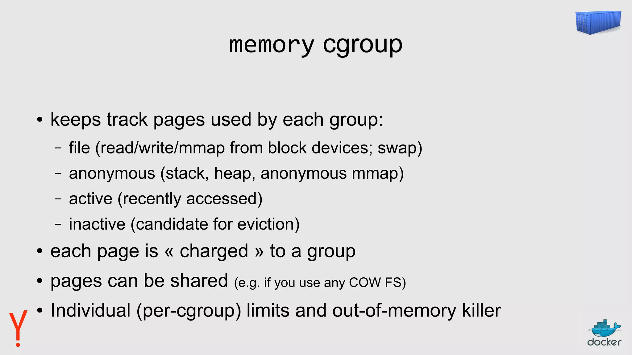 memory cgroup
● keeps track pages used by each group:
– file (read/write/mmap from block devices; swap)
– anonymous (stack, heap, anonymous mmap)
– active (recently accessed)
– inactive (candidate for eviction)
● each page is « charged » to a group
● pages can be shared (e.g. if you use any COW FS)
● Individual (per-cgroup) limits and out-of-memory killer
 