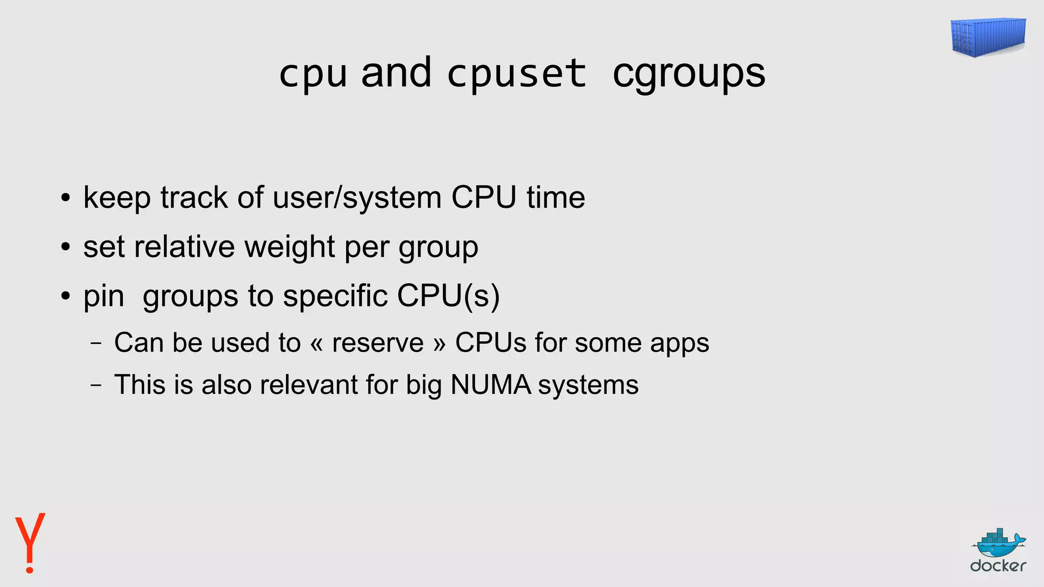 cpu and cpuset cgroups
● keep track of user/system CPU time
● set relative weight per group
● pin groups to specific CPU(s)
– Can be used to « reserve » CPUs for some apps
– This is also relevant for big NUMA systems
 