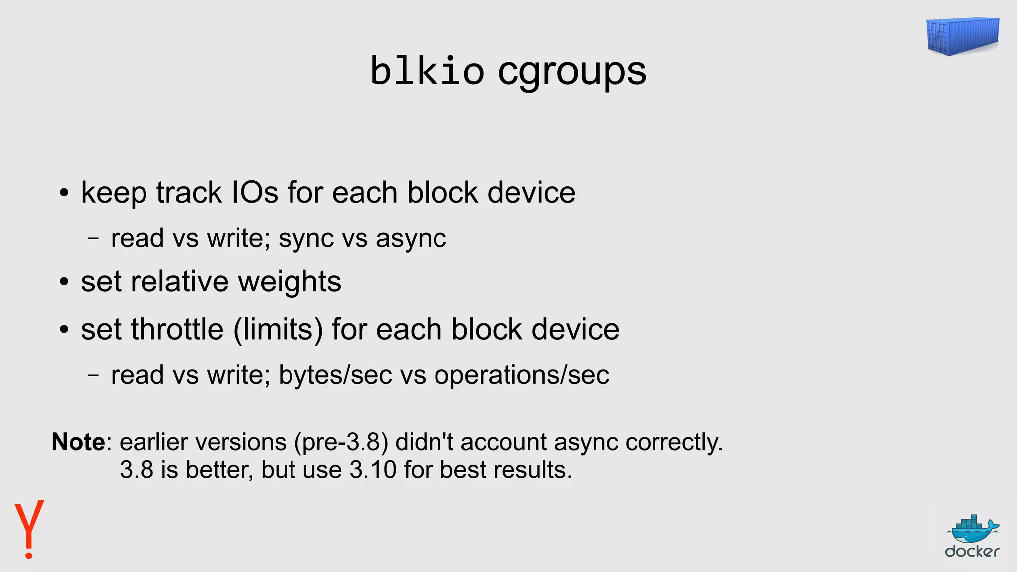 blkio cgroups
● keep track IOs for each block device
– read vs write; sync vs async
● set relative weights
● set throttle (limits) for each block device
– read vs write; bytes/sec vs operations/sec
Note: earlier versions (pre-3.8) didn't account async correctly.
3.8 is better, but use 3.10 for best results.
 
