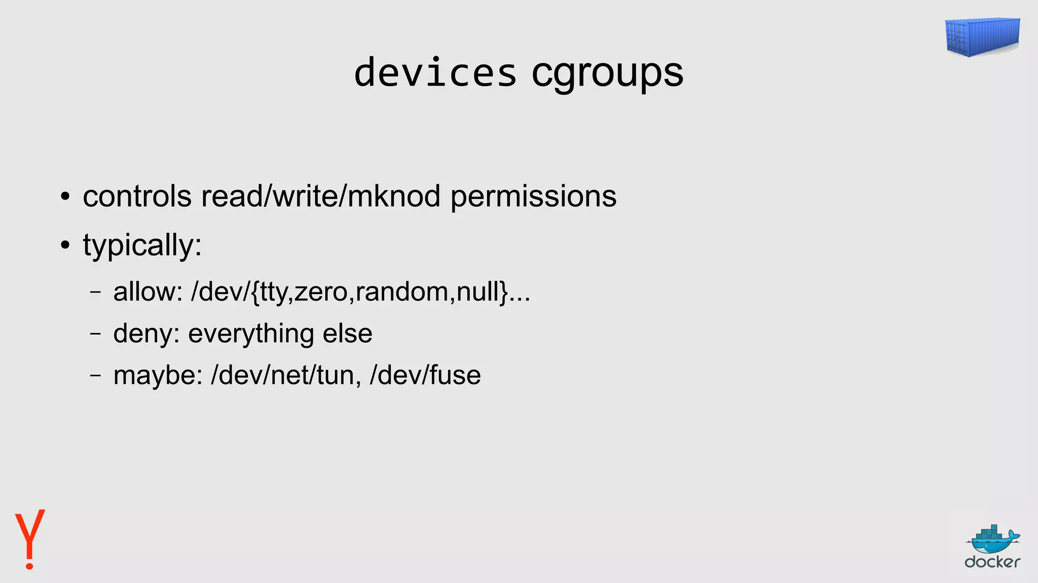 devices cgroups
● controls read/write/mknod permissions
● typically:
– allow: /dev/{tty,zero,random,null}...
– deny: everything else
– maybe: /dev/net/tun, /dev/fuse
 