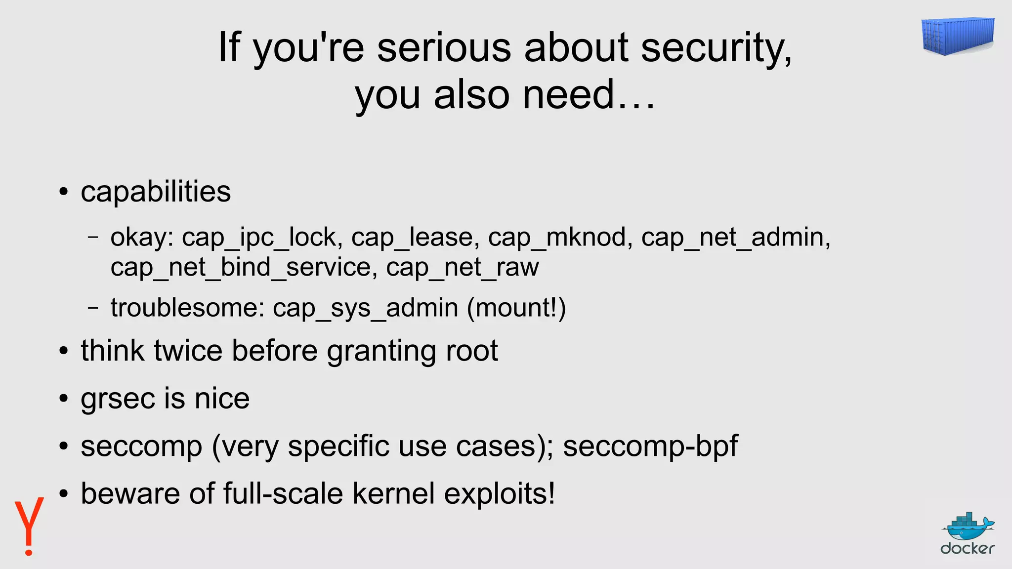 If you're serious about security,
you also need…
● capabilities
– okay: cap_ipc_lock, cap_lease, cap_mknod, cap_net_admin,
cap_net_bind_service, cap_net_raw
– troublesome: cap_sys_admin (mount!)
● think twice before granting root
● grsec is nice
● seccomp (very specific use cases); seccomp-bpf
● beware of full-scale kernel exploits!
 